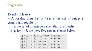 Congruence
Residue Classes
– A residue class [a] or [a]n is the set of integers
congruent modulo n.
– It is the set of all integers such that x=a(mod)n
– E.g. for n=5, we have five sets as shown below:
 