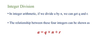 Integer Division
• In integer arithmetic, if we divide a by n, we can get q and r.
• The relationship between these four integers can be shown as
a = q × n + r
 