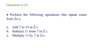 Operation in Zn
• Perform the following operations (the inputs come
from Zn ):
a. Add 7 to 14 in Z15.
b. Subtract 11 from 7 in Z13.
c. Multiply 11 by 7 in Z20.
 