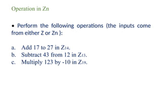 Operation in Zn
• Perform the following operations (the inputs come
from either Z or Zn ):
a. Add 17 to 27 in Z14.
b. Subtract 43 from 12 in Z13.
c. Multiply 123 by -10 in Z19.
 