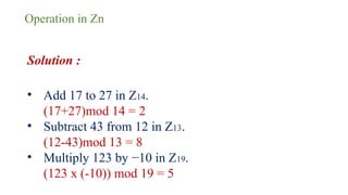 Operation in Zn
Solution :
• Add 17 to 27 in Z14.
(17+27)mod 14 = 2
• Subtract 43 from 12 in Z13.
(12-43)mod 13 = 8
• Multiply 123 by −10 in Z19.
(123 x (-10)) mod 19 = 5
 