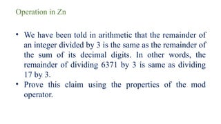 Operation in Zn
• We have been told in arithmetic that the remainder of
an integer divided by 3 is the same as the remainder of
the sum of its decimal digits. In other words, the
remainder of dividing 6371 by 3 is same as dividing
17 by 3.
• Prove this claim using the properties of the mod
operator.
 