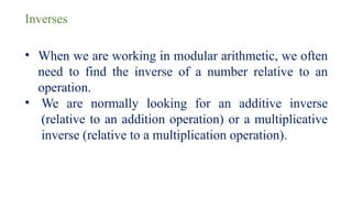 Inverses
• When we are working in modular arithmetic, we often
need to find the inverse of a number relative to an
operation.
• We are normally looking for an additive inverse
(relative to an addition operation) or a multiplicative
inverse (relative to a multiplication operation).
 