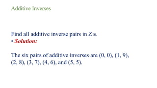 Additive Inverses
Find all additive inverse pairs in Z10.
• Solution:
The six pairs of additive inverses are (0, 0), (1, 9),
(2, 8), (3, 7), (4, 6), and (5, 5).
 