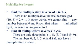 Multiplicative Inverses
• Find the multiplicative inverse of 8 in Z10.
There is no multiplicative inverse because gcd
(10, 8) = 2 ≠ 1. In other words, we cannot find any
number between 0 and 9 such that when multiplied
by 8, the result is congruent to 1.
• Find all multiplicative inverses in Z10.
There are only three pairs: (1, 1), (3, 7) and (9, 9).
The numbers 0, 2, 4, 5, 6, and 8 do not have a
multiplicative inverse.
 