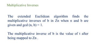 Multiplicative Inverses
The extended Euclidean algorithm finds the
multiplicative inverses of b in Zn when n and b are
given and gcd (n, b) = 1.
The multiplicative inverse of b is the value of t after
being mapped to Zn .
 