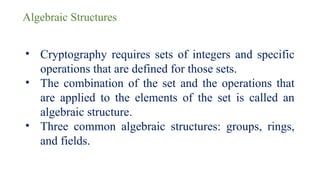 Algebraic Structures
• Cryptography requires sets of integers and specific
operations that are defined for those sets.
• The combination of the set and the operations that
are applied to the elements of the set is called an
algebraic structure.
• Three common algebraic structures: groups, rings,
and fields.
 
