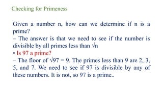 Checking for Primeness
Given a number n, how can we determine if n is a
prime?
– The answer is that we need to see if the number is
divisible by all primes less than √n
• Is 97 a prime?
– The floor of √97 = 9. The primes less than 9 are 2, 3,
5, and 7. We need to see if 97 is divisible by any of
these numbers. It is not, so 97 is a prime..
 