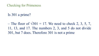 Checking for Primeness
Is 301 a prime?
– The floor of √301 = 17. We need to check 2, 3, 5, 7,
11, 13, and 17. The numbers 2, 3, and 5 do not divide
301, but 7 does. Therefore 301 is not a prime
 