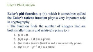 Euler’s Phi-Function
Euler’s phi-function, φ (n), which is sometimes called
the Euler’s totient function plays a very important role
in cryptography.
• The function finds the number of integers that are
both smaller than n and relatively prime to n
 