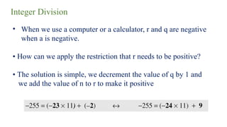 Integer Division
• When we use a computer or a calculator, r and q are negative
when a is negative.
• How can we apply the restriction that r needs to be positive?
• The solution is simple, we decrement the value of q by 1 and
we add the value of n to r to make it positive
 