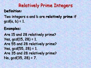 Relatively Prime Integers
Definition:
Two integers a and b are relatively prime if
gcd(a, b) = 1.
Examples:
Are 15 and 28 relatively prime?
Yes, gcd(15, 28) = 1.
Are 55 and 28 relatively prime?
Yes, gcd(55, 28) = 1.
Are 35 and 28 relatively prime?
No, gcd(35, 28) = 7.
 