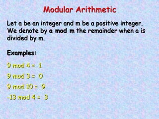 Modular Arithmetic
Let a be an integer and m be a positive integer.
We denote by a mod m the remainder when a is
divided by m.
Examples:
9 mod 4 = 1
9 mod 3 = 0
9 mod 10 = 9
-13 mod 4 = 3
 