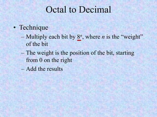 Octal to Decimal
• Technique
– Multiply each bit by 8n, where n is the “weight”
of the bit
– The weight is the position of the bit, starting
from 0 on the right
– Add the results
 
