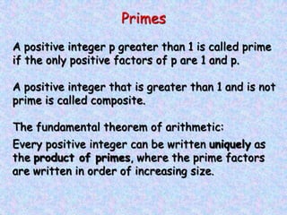 Primes
A positive integer p greater than 1 is called prime
if the only positive factors of p are 1 and p.
A positive integer that is greater than 1 and is not
prime is called composite.
The fundamental theorem of arithmetic:
Every positive integer can be written uniquely as
the product of primes, where the prime factors
are written in order of increasing size.
 
