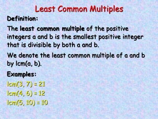 Least Common Multiples
Definition:
The least common multiple of the positive
integers a and b is the smallest positive integer
that is divisible by both a and b.
We denote the least common multiple of a and b
by lcm(a, b).
Examples:
lcm(3, 7) = 21
lcm(4, 6) = 12
lcm(5, 10) = 10
 