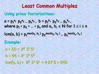 Least Common Multiples
Using prime factorizations:
a = p1
a1 p2
a2 … pn
an , b = p1
b1 p2
b2 … pn
bn ,
where p1 < p2 < … < pn and ai, bi N for 1 i n
lcm(a, b) = p1
max(a1
, b1
) p2
max(a2
, b2
) … pn
max(an
, bn
)
Example:
a = 60 = 22 31 51
b = 54 = 21 33 50
lcm(a, b) = 22 33 51 = 4 27 5 = 540
 