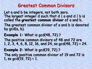 Greatest Common Divisors
Let a and b be integers, not both zero.
The largest integer d such that d | a and d | b is
called the greatest common divisor of a and b.
The greatest common divisor of a and b is denoted
by gcd(a, b).
Example 1: What is gcd(48, 72) ?
The positive common divisors of 48 and 72 are
1, 2, 3, 4, 6, 8, 12, 16, and 24, so gcd(48, 72) = 24.
Example 2: What is gcd(19, 72) ?
The only positive common divisor of 19 and 72 is
1, so gcd(19, 72) = 1.
 