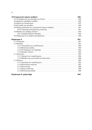 vi
10 Τετραγωνικά σώµατα αριθµών 325
10.1Η αριθµητική της περιοχής του Gauss . . . . . . . . . . . . . . . . . . . . . . . . 325
10.2Ακέραιοι αλγεβρικοί αριθµοί . . . . . . . . . . . . . . . . . . . . . . . . . . . . . . 333
10.3Βάση και διακρίνουσα . . . . . . . . . . . . . . . . . . . . . . . . . . . . . . . . . 337
10.4Η οµάδα των µονάδων . . . . . . . . . . . . . . . . . . . . . . . . . . . . . . . . . 338
10.5Νόµος Ανάλυσης στα τετραγωνικά σώµατα αριθµών . . . . . . . . . . . . . . . . . . 341
10.5.1Περιοχές µονοσήµαντης ανάλυσης . . . . . . . . . . . . . . . . . . . . . . . 341
10.6Ιδεώδη και αριθµός κλάσεων . . . . . . . . . . . . . . . . . . . . . . . . . . . . . . 344
10.6.1Αριθµός Κλάσεων Ιδεωδών . . . . . . . . . . . . . . . . . . . . . . . . . . . 345
10.7Εφαρµογή στις ∆ιοφαντικές Εξισώσεις . . . . . . . . . . . . . . . . . . . . . . . . . 346
Παράρτηµα Α 351
11.1Εισαγωγή . . . . . . . . . . . . . . . . . . . . . . . . . . . . . . . . . . . . . . . . 351
11.2Οµάδες . . . . . . . . . . . . . . . . . . . . . . . . . . . . . . . . . . . . . . . . . 351
11.2.1Υποοµάδες και παραδείγµατα . . . . . . . . . . . . . . . . . . . . . . . . . 353
11.2.2Κυκλικές οµάδες . . . . . . . . . . . . . . . . . . . . . . . . . . . . . . . . 353
11.2.3Το ϑεώρηµα του Lagrange . . . . . . . . . . . . . . . . . . . . . . . . . . . 354
11.2.4Οµάδα πηλίκου . . . . . . . . . . . . . . . . . . . . . . . . . . . . . . . . . 354
11.3∆ακτύλιοι . . . . . . . . . . . . . . . . . . . . . . . . . . . . . . . . . . . . . . . . 354
11.3.1Ορισµοί και παραδείγµατα . . . . . . . . . . . . . . . . . . . . . . . . . . . 354
11.3.2Ιδεώδη ενός αντιµεταθετικού δακτυλίου . . . . . . . . . . . . . . . . . . . . 356
11.4Σώµατα . . . . . . . . . . . . . . . . . . . . . . . . . . . . . . . . . . . . . . . . . 357
11.4.1Ορισµός και παραδείγµατα . . . . . . . . . . . . . . . . . . . . . . . . . . . 357
11.4.2Επεκτάσεις σωµάτων . . . . . . . . . . . . . . . . . . . . . . . . . . . . . . 357
11.4.3Επισύναψη . . . . . . . . . . . . . . . . . . . . . . . . . . . . . . . . . . . 358
11.4.4Σώµα ανάλυσης . . . . . . . . . . . . . . . . . . . . . . . . . . . . . . . . . 358
11.4.5Επεκτάσεις Galois . . . . . . . . . . . . . . . . . . . . . . . . . . . . . . . . 358
Παράρτηµα Β, χρήση Sage 363
 