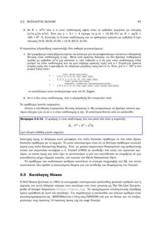 3.3. ΚΑΤΑΛΟΓΟΣ SLOANE 87
2. Αν E = m2
n τότε ο n είναι ισοδύναµος αφού είναι το εµβαδόν τριγώνου µε πλευρές
(x/m, y/m, z/m). ΄Ετσι για s = 5, t = 4 έχουµε (x, y, z) = (9, 40, 41) µε E = xy/2 =
180 = 62
· 5. Συνεπώς το 5 είναι ισοδύναµος και το ορθογώνιο τρίγωνο µε εµβαδόν 5 έχει
πλευρές (9/6, 40/6, 41/6) = (3/2, 20/3, 41/6).
Ο παραπάνω αλγόριθµος παρουσιάζει δύο σοβαρά µειονεκτήµατα:
1. ∆εν γνωρίζουµε πόσα ϐήµατα πρέπει να κάνουµε για να αποφασίσουµε τελικά αν ο δοσµένος
ϑετικός είναι ισοδύναµος ή όχι. Μετά από αρκετές δοκιµές, αν δεν ϐρούµε πυθαγόρεια
τριάδα µε εµβαδόν m2
n για κάποιον n, τότε πιθανόν ο n να µην είναι ισοδύναµος αλλά
µπορεί να είναι ισοδύναµος και να µην πήραµε αρκετές τιµές των s, t. Συχνά,για αρκετά
µικρές τιµές του n χρειάζεται να πάρουµε µεγάλες τιµές των (s, t). ΄Ετσι, για n = 157 η πιο
µικρή λύση είναι:
X =
157841 · 4947203 · 526771095761
2 · 32 · 5 · 13 · 17 · 37 · 101 · 17401 · 46997 · 356441
Y =
22 · 32 · 5 · 13 · 17 · 37 · 101 · 157 · 17401 · 46997 · 356441
157841 · 4947203 · 526771095761
Z =
20085078913 · 1185369214457 · 9425458255024420419074801
2 · 32 · 5 · 13 · 17 · 37 · 101 · 17401 · 46997 · 356441 · 157841 · 4947203 · 526771095761
το αποτέλεσµα αυτό υπολογίστηκε από τον D. Zagier.
2. Αν ο n δεν είναι ισοδύναµος, τότε ο αλγόριθµός δεν σταµατάει ποτέ.
Το πρόβληµα λοιπόν παραµένει.
∆ίνεται ο ελεύθερος τετραγώνου ϑετικός ακέραιος n. Θα µπορούσαµε να ϐρούµε κάποιο κρι-
τήριο ελέγχου για το αν ο n είναι ισοδύναµος ή όχι. Η απάντηση δίνεται από το ακόλουθο:
Θεώρηµα 3.2.14. Ο αριθµός n είναι ισοδύναµος τότε και µόνο τότε όταν η καµπύλη
En : Y2
= X3
− n2
X,
έχει άπειρο πλήθος ϱητών σηµείων.
∆υστυχώς όµως το ϑεώρηµα αυτό µεταφέρει ένα πολύ δύσκολο πρόβληµα σε ένα αλλο εξίσου
δύσκολο πρόβληµα µε το αρχικό. Το µόνο πλεονέκτηµα είναι ότι το δεύτερο πρόβληµα αποτελεί
µέρος µιας καλά δοµηµένης ϑεωρίας. ΄Ετσι, µε χρήση σηµαντικών ϑεωρηµάτων της αριθµητικής
αυτών των καµπυλών κατάφερε ο J. Tunnel (1983) να αποδείξει ένα πολύ πιο πρακτικό κρι-
τήριο, το οποίο όµως και πάλι έχει το µειονεκτήµα η µία του κατεύθυνση να στηρίζεται σε µια
αναπόδεικτη µέχρι σήµερα εικασία, την εικασία των Birch Swinnerton-Dyer.
Το πρόβληµα των ισοδύναµων αριθµών αποτέλεσε το κίνητρο συγγραφής του [9], στο οποίο
αναπτύσεται όλη σχεδόν η απαιτούµενη ϑεωρία για την απόδειξη του ϑεωρήµατος του Tunnel.
3.3 Κατάλογος Sloane
Ο Neil Sloane ξεκίνησε το 1964 να καταγράφει συστηµατικά ακολουθίες ϕυσικών αριθµών και η
εργασία του αυτή οδήγησε σήµερα στον κατάλογο που είναι γνωστός ως The On-Line Encyclo-
pedia of Integer Sequences https://oeis.org. Τα προγράµµατα υπολογιστικής άλγεβρας
έχουν πρόσβαση σε αυτό τον κατάλογο. Για παράδειγµα η ακολουθία των τέλειων αριθµών είναι
καταλογογραφηµένη ως A000396ηττπσ://οεις.οργ/Α000396 ενώ για να δούµε και να επεξερ-
γαστούµε τους πρώτους 10 πρώτους όρους της στο sage δίνουµε
 
