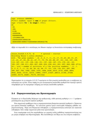 88 ΚΕΦΑΛΑΙΟ 3. ΕΠΩΝΥΜΟΙ ΑΚΕΡΑΙΟΙ
sage : a=sloane .A000396;a
Perfect numbers: equal to sum of proper divisors .
sage : L=[a [ i ] for i in range (1 ,10)];L
[6 ,
28,
496,
8128,
33550336,
8589869056,
137438691328,
2305843008139952128,
2658455991569831744654692615953842176]
Αξίζει να σηµειωθεί ότι ο κατάλογος του Sloane παρέχει τη δυνατότητα αντίστροφης αναζήτησης.
sloane_find ([2 ,3 ,5 ,7] , 2) # optional − internet
Searching Sloane ’ s online database . . .
[[40 , ’The prime numbers. ’ , [2 , 3, 5, 7, 11, 13, 17, 19, 23, 29, 31, 37,
41, 43, 47, 53, 59, 61, 67, 71, 73, 79, 83, 89, 97, 101, 103, 107, 109,
113, 127, 131, 137, 139, 149, 151, 157, 163, 167, 173, 179, 181, 191,
193, 197, 199, 211, 223, 227, 229, 233, 239, 241, 251, 257, 263, 269, 271]] ,
[41 , ’a (n) = number of partitions of n ( the partition numbers ) . ’ , [1 , 1,
2, 3, 5, 7, 11, 15, 22, 30, 42, 56, 77, 101, 135, 176, 231, 297, 385,
490, 627, 792, 1002, 1255, 1575, 1958, 2436, 3010, 3718, 4565, 5604,
6842, 8349, 10143, 12310, 14883, 17977, 21637, 26015, 31185, 37338,
44583, 53174, 63261, 75175, 89134]]]
Παρατηρήστε ότι το κοµµάτι 2, 3, 5, 7 περιέχεται σε δύο γνωστές ακολουθίες και η αναζήτηση τις
επέστρεψε και τις δύο. Είναι σαφές ότι µια πεπερασµένη ακολουθία αριθµών δεν περιέχει αρκετή
πληροφορία για να περιγράψει πλήρως µια άπειρη ακολουθία αριθµών.
3.4 Παραγοντοποίηση και Κρυπτογραφία
Σύµφωνα µε το ϑεµελιώδες ϑεώρηµα της αριθµητικής, κάθε ϕυσικός αριθµός n, n  1 γράφεται
µονοσήµαντα ως γινόµενο πρώτων αριθµών.
΄Ενα σηµαντικό πρόβληµα είναι η παραγοντοποίηση δοσµένου ϕυσικού αριθµού n. Πρόκειται
για αρκετά δύσκολο πρόβληµα. Τα τελευταία χρόνια έχουν αναπτυχθεί διάφορες µέθοδοι πα-
ϱαγοντοποίησης. Πέρα από ϑεωρητικό ενδιαφέρον, η παραγοντοποίηση απέκτησε και πρακτικό
ενδιαφέρον, διότι παίζει σηµαντικό ϱόλο στην κρυπτολογία.
Στην παράγραφο αυτή ϑα ασχοληθούµε µε µερικές απλές µεθόδους παραγοντοποίησης και
µε µικρή αναφορά στην Κρυπτογραφία. Θα επανέλθουµε στο ϑέµα και στα επόµενα κεφάλαια.
 