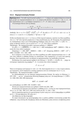 3.4. ΠΑΡΑΓΟΝΤΟΠΟΙΗΣΗ ΚΑΙ ΚΡΥΠΤΟΓΡΑΦΙΑ 89
3.4.1 Παραγοντοποίηση Fermat
Πρόταση 3.4.1. Για κάθε περιττό ϕυσικό αριθµό n, n  1 υπάρχει µία αµφιµονοσήµαντη αντιστοι-
χία µεταξύ των παραγοντοποιήσεων του n, σε γινόµενο δύο ϑετικών ακεράιων n = ab, a ≥ b  0
και παραστάσεων του n, ως διαφορά τετραγώνων n = t2
− s2
, όπου s και t ϕυσικοί αριθµοί.
Η αντιστοιχία δίνεται από τις ισότητες
t =
a + b
2
, s =
a − b
2
a = t + s, b = t − s.
Απόδειξη. Αν n = a · b = a+b
2
2
− a−b
2
2
= t2
− s2
. Αν πάλι n = t2
− s2
= (t − s)(t + s) = a · b,
όπου a = t − s και b = t + s, δηλαδή t = a+b
2
και s = a−b
2
Η ιδέα του Fermat ήταν, αν n = a · b και a, b δύο περιττοί ακέραιοι, περίπου του ίδιου µεγέθους,
τότε ο s = a−b
2
είναι σχετικά µικρός και ο t λίγο µεγαλύτερος της
√
n. Εποµένως, ϑα µπορούσαµε
να υπολογίσουµε τους a και b δοκιµάζοντας διάφορες τιµές του t στις [
√
n] + 1, [
√
n] + 2, . . . ,
µέχρι να ϐρούµε κάποιο t για το οποίο το t2
− n = s2
, είναι τέλειο τετράγωνο.
Παράδειγµα. Να παραγοντοποιηθεί ο ϕυσικός αριθµός n = 200819.
Ο [
√
n] + 1 = [
√
200819] + 1 = 449. Για t = 449 υπολογίζουµε 4492
− 200819 = 782, το
οποίο δεν είναι τέλειο τετράγωνο.
Παίρνουµε t = 450, 4502
− 200819 = 1681 = 412
. Εποµένως 200819 = 4502
− 412
=
(450 + 41)(450 − 41) = 491 · 409.
Αν οι ακέραιοι a και b δεν είναι του ίδιου µεγέθους για κάθε παραγοντοποίηση του n = ab
τότε είναι πιθανόν η µέθοδος Fermat να ανακαλύψει τους παράγοντες a, b µετά από αρκετές
δοκιµές. Στην περίπτωση είναι πιο ϐολικό να χρησιµοποιούµε την ακόλουθη γενίκευση:
Επιλέγουµε ένα µικρό ϕυσικό αριθµό k και ϑέτουµε t = k[
√
n] + 1, k[
√
n] + 2, . . . µέχρι να
επιτύχουµε παράσταση της µορφής t2
− k · n η οποία είναι τέλειο τετράγωνο,
t2
− k · n = s2
΄Οταν το επιτύχουµε αυτό έχουµε (t +s)(t −s) = kn. Αυτό σηµαίνει ότι οι t +s και n έχουν κάποιο,
µη-τετριµµένο, κοινό παράγοντα ο οποίος ευρίσκεται από τον υπολογισµό του (t + s, n).
Παράδειγµα. Να παραγοντοποιηθεί ο 14167.
Αν προσπαθήσουµε µε την κλασική παραγοντοποίηση Fermat, ϑα πρέπει να ϑέσουµε t =
377, 378, . . . και να ...κουραστούµε ϑέτοντας διάφορες τιµές του t. Αν όµως ϑέσουµε t = [
√
3n +
1] = 652, 653, 654, 655, ϐρίσκουµε
6552
− 3 · 141467 = 682
και υπολογίζουµε τον (655 + 68, 141467) = 241.
Τελικά µια παραγοντοποίηση του αριθµού 14167 είναι 241 · 587.
Η απάντηση στο ερώτηµα γιατί δούλεψε η µέθοδος για k = 3 είναι ότι στην παραγοντοποίηση
του n = a · b = 241 · 587 το b = 587 είναι κοντά στο 3a = 3 · 241 = 723.
Από τα παραπάνω ϕαίνεται ότι χρειαστήκαµε 4 µόνο τιµές του t, ενώ αν εφαρµόζαµε τη µέθοδο
για k = 1 ϑα χρειαζόµασταν 38 τιµές του t
∆ύο λέξεις για την Κρυπτογραφία
Το κύριο αντικείµενο της κρυπτογραφίας είναι η µελέτη µεθόδων επικοινωνίας µεταξύ δύο
ανθρώπων, τους οποίους ϑα ονοµάζουµε Αλίκη και Βασιλάκη, µέσω κάποιου επισφαλούς µέσου
 