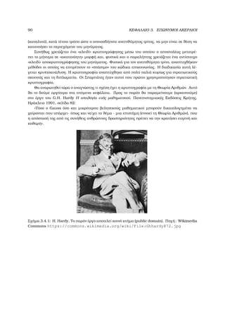 90 ΚΕΦΑΛΑΙΟ 3. ΕΠΩΝΥΜΟΙ ΑΚΕΡΑΙΟΙ
(καναλιού), κατά τέτοιο τρόπο ώστε ο οποιοσδήποτε ανεπιθύµητος τρίτος, να µην είναι σε ϑέση να
κατανοήσει το περιεχόµενο του µηνύµατος.
Συνήθως χρειάζεται ένα «κλειδί» κρυπτογράφησης µέσω του οποίου ο αποστολέας µετατρέ-
πει το µήνυµα σε «ακατανόητη» µορφή και, ϕυσικά και ο παραλήπτης χρειάζεται ένα αντίστοιχο
«κλειδί» αποκρυπτογράφησης του µηνύµατος. Φυσικά για τον ανεπιθύµητο τρίτο, αναπτυχθήκαν
µέθοδοι οι οποίες να επιτρέπουν το «σπάσιµο» του κώδικα επικοινωνίας. Η διαδικασία αυτή λέ-
γεται κρυπτοανάλυση. Η κρυπτογραφία αναπτύχθηκε από πολύ παλιά κυρίως για στρατιωτικούς
σκοπούς και τη διπλωµατία. Οι Σπαρτιάτες ήταν αυτοί που πρώτοι χρησιµοποίησαν στρατιωτική
κρυπτογραφία.
Θα αναρωτηθεί τώρα ο αναγνώστης τι σχέση έχει η κρυπτογραφία µε τη Θεωρία Αριθµών. Αυτό
ϑα το δούµε αργότερα στα επόµενα κεφάλαια. Προς το παρόν ϑα παραµείνουµε (αρκεστούµε)
στο έργο του G.H. Hardy Η απολογία ενός µαθηµατικού, Πανεπιστηµιακές Εκδόσεις Κρήτης,
Ηράκλειο 1991, σελίδα 82:
«Τόσο ο Gauss όσο και µικρότερου ϐεληνεκούς µαθηµατικοί µπορούν δικαιολογηµένα να
χαίρονται που υπάρχει- όπως και να΄χει το ϑέµα - µια επιστήµη (εννοεί τη Θεωρία Αριθµών), που
η απόστασή της από τις συνήθεις ανθρώπινες δραστηριότητες πρέπει να την κρατήσει ευγενή και
καθαρή».
Σχήµα 3.4.1: H. Hardy, Το παρόν έργο αποτελεί κοινό κτήµα (public domain). Πηγή: Wikimedia
Commons https://commons.wikimedia.org/wiki/File:Ghhardy@72.jpg
 
