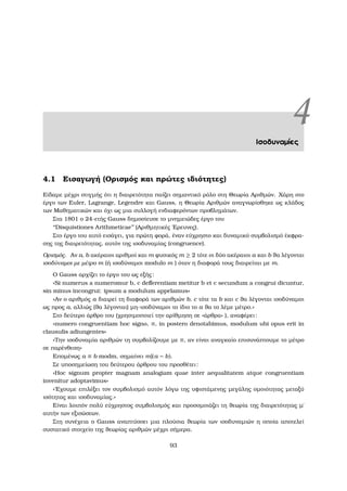 4Ισοδυναµίες
4.1 Εισαγωγή (Ορισµός και πρώτες ιδιότητες)
Είδαµε µέχρι στιγµής ότι η διαιρετότητα παίζει σηµαντικό ϱόλο στη Θεωρία Αριθµών. Χάρη στο
έργο των Euler, Lagrange, Legendre και Gauss, η Θεωρία Αριθµών αναγνωρίσθηκε ως κλάδος
των Μαθηµατικών και όχι ως µια συλλογή ενδιαφερόντων προβληµάτων.
Στα 1801 ο 24-ετής Gauss δηµοσίευσε το µνηµειώδες έργο του
‘‘Disquistiones Arithmeticae’’ (Αριθµητικές ΄Ερευνες).
Στο έργο του αυτό εισάγει, για πρώτη ϕορά, έναν εύχρηστο και δυναµικό συµβολισµό έκφρα-
σης της διαιρετότητας, αυτόν της ισοδυναµίας (congruence).
Ορισµός. Αν a, b ακέραιοι αριθµοί και m ϕυσικός m ≥ 2 τότε οι δύο ακέραιοι a και b ϑα λέγονται
ισοδύναµοι µε µέτρο m (ή ισοδύναµοι modulo m ) όταν η διαφορά τους διαιρείται µε m.
Ο Gauss αρχίζει το έργο του ως εξής:
«Si numerus a numeromur b, c deﬀerentiam metitur b et c secundum a congrui dicuntur,
sin minus incongrui: ipsum a modulum appelamus»
«Αν ο αριθµός a διαιρεί τη διαφορά των αριθµών b, c τότε τα b και c ϑα λέγονται ισοδύναµοι
ως προς a, αλλιώς (ϑα λέγονται) µη-ισοδύναµοι το ίδιο το a ϑα το λέµε µέτρο.»
Στο δεύτερο άρθρο του (χρησιµοποιεί την αρίθµηση σε «άρθρα» ), αναφέρει:
«numero congruentiam hoc signo, ≡, in postero denotabimus, modulum ubi opus erit in
clausulis adiungentes»
«Την ισοδυναµία αριθµών τη συµβολίζουµε µε ≡, αν είναι αναγκαίο επισυνάπτουµε το µέτρο
σε παρένθεση»
Εποµένως a ≡ b modm, σηµαίνει m|(a − b).
Σε υποσηµείωση του δεύτερου άρθρου του προσθέτει:
«Hoc signum propter magnam analogiam quae inter aequalitatem atque congruentiam
invenitur adoptavimus»
«΄Εχουµε επιλέξει τον συµβολισµό αυτόν λόγω της υφιστάµενης µεγάλης οµοιότητας µεταξύ
ισότητας και ισοδυναµίας.»
Είναι λοιπόν πολύ εύχρηστος συµβολισµός και προσοµοιάζει τη ϑεωρία της διαιρετότητας µ΄
αυτήν των εξισώσεων.
Στη συνέχεια ο Gauss αναπτύσσει µια πλούσια ϑεωρία των ισοδυναµιών η οποία αποτελεί
συστατικό στοιχείο της ϑεωρίας αριθµών µέχρι σήµερα.
93
 