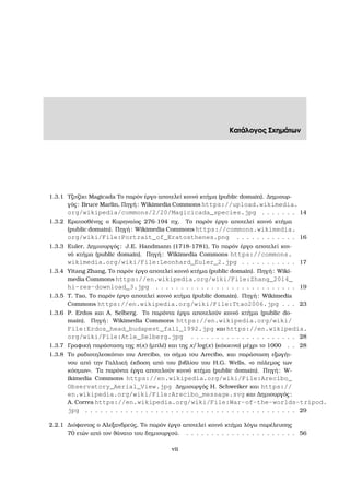 Κατάλογος Σχηµάτων
1.3.1 Τζιτζίκι Magicada Το παρόν έργο αποτελεί κοινό κτήµα (public domain). ∆ηµιουρ-
γός: Bruce Marlin, Πηγή: Wikimedia Commons https://upload.wikimedia.
org/wikipedia/commons/2/20/Magicicada_species.jpg . . . . . . . 14
1.3.2 Ερατοσθένης ο Κυρηναίος 276-194 πχ. Το παρόν έργο αποτελεί κοινό κτήµα
(public domain). Πηγή: Wikimedia Commons https://commons.wikimedia.
org/wiki/File:Portrait_of_Eratosthenes.png . . . . . . . . . . . . 16
1.3.3 Euler, ∆ηµιουργός: J.E. Handmann (1718-1781), Το παρόν έργο αποτελεί κοι-
νό κτήµα (public domain). Πηγή: Wikimedia Commons https://commons.
wikimedia.org/wiki/File:Leonhard_Euler_2.jpg . . . . . . . . . . . 17
1.3.4 Yitang Zhang, Το παρόν έργο αποτελεί κοινό κτήµα (public domain). Πηγή: Wiki-
media Commons https://en.wikipedia.org/wiki/File:Zhang_2014_
hi-res-download_3.jpg . . . . . . . . . . . . . . . . . . . . . . . . . . . . 19
1.3.5 T. Tao, Το παρόν έργο αποτελεί κοινό κτήµα (public domain). Πηγή: Wikimedia
Commons https://en.wikipedia.org/wiki/File:Ttao2006.jpg . . . 23
1.3.6 P. Erdos και A. Selberg. Το παρόντα έργα αποτελούν κοινό κτήµα (public do-
main). Πηγή: Wikimedia Commons https://en.wikipedia.org/wiki/
File:Erdos_head_budapest_fall_1992.jpg και https://en.wikipedia.
org/wiki/File:Atle_Selberg.jpg . . . . . . . . . . . . . . . . . . . . . 28
1.3.7 Γραφική παράσταση της π(x) (µπλέ) και της x/ log(x) (κόκκινο) µέχρι το 1000 . . 28
1.3.8 Το ϱαδιοτηλεσκόπιο του Arecibo, το σήµα του Arecibo, και παράσταση εξωγήι-
νου από την Γαλλική έκδοση από του ϐιβλίου του H.G. Wells, «ο πόλεµος των
κόσµων». Τα παρόντα έργα αποτελούν κοινό κτήµα (public domain). Πηγή: W-
ikimedia Commons https://en.wikipedia.org/wiki/File:Arecibo_
Observatory_Aerial_View.jpg ∆ηµιουργός H. Schweiker και https://
en.wikipedia.org/wiki/File:Arecibo_message.svg και ∆ηµιουργός:
A. Correa https://en.wikipedia.org/wiki/File:War-of-the-worlds-tripod.
jpg . . . . . . . . . . . . . . . . . . . . . . . . . . . . . . . . . . . . . . . . . . 29
2.2.1 ∆ιόφαντος ο Αλεξανδρεύς, Το παρόν έργο αποτελεί κοινό κτήµα λόγω παρέλευσης
70 ετών από τον ϑάνατο του δηµιουργού. . . . . . . . . . . . . . . . . . . . . . . 56
vii
 