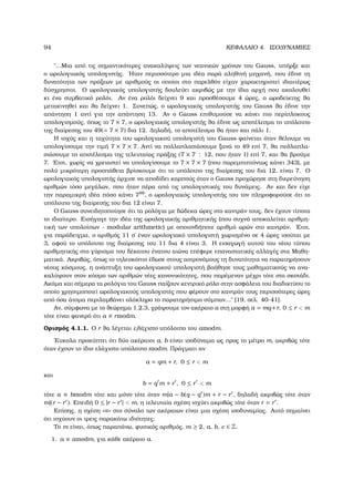 94 ΚΕΦΑΛΑΙΟ 4. ΙΣΟ∆ΥΝΑΜΙΕΣ
῾῾...Μια από τις σηµαντικότερες ανακαλύψεις των νεανικών χρόνων του Gauss, υπήρξε και
ο ωρολογιακός υπολογιστής. ΄Ηταν περισσότερο µια ιδέα παρά αληθινή µηχανή, που έδινε τη
δυνατότητα των πράξεων µε αριθµούς οι οποίοι στο παρελθόν είχαν χαρακτηριστεί ιδιαιτέρως
δύσχρηστοι. Ο ωρολογιακός υπολογιστής δουλεύει ακριβώς µε την ίδια αρχή που ακολουθεί
κι ένα συµβατικό ϱολόι. Αν ένα ϱολόι δείχνει 9 και προσθέσουµε 4 ώρες, ο ωροδείκτης ϑα
µετακινηθεί και ϑα δείχνει 1. Συνεπώς, ο ωρολογιακός υπολογιστής του Gauss ϑα έδινε την
απάντηση 1 αντί για την απάντηση 13. Αν ο Gauss επιθυµούσε να κάνει πιο περίπλοκους
υπολογισµούς, όπως το 7 × 7, ο ωρολογιακός υπολογιστής ϑα έδινε ως αποτέλεσµα το υπόλοιπο
της διαίρεσης του 49(= 7 × 7) δια 12. ∆ηλαδή, το αποτέλεσµα ϑα ήταν και πάλι 1.
Η ισχύς και η ταχύτητα του ωρολογιακού υπολογιστή του Gauss ϕαίνεται όταν ϑέλουµε να
υπολογίσουµε την τιµή 7 × 7 × 7. Αντί να πολλαπλασιάσουµε ξανά το 49 επί 7, ϑα πολλαπλα-
σιάσουµε το αποτέλεσµα της τελευταίας πράξης (7 × 7 : 12, που ήταν 1) επί 7, και ϑα ϐρούµε
7. ΄Ετσι, χωρίς να χρειαστεί να υπολογίσουµε το 7 × 7 × 7 (που παρεµπιπτόντως κάνει 343), µε
πολύ µικρότερη προσπάθεια ϐρίσκουµε ότι το υπόλοιπο της διαίρεσης του διά 12, είναι 7. Ο
ωρολογιακός υπολογιστής άρχισε να αποδίδει καρπούς όταν ο Gauss προχώρησε στη διερεύνηση
αριθµών τόσο µεγάλων, που ήταν πέρα από τις υπολογιστικές του δυνάµεις. Αν και δεν είχε
την παραµικρή ιδέα πόσο κάνει 799
, ο ωρολογιακός υπολογιστής του τον πληροφορούσε ότι το
υπόλοιπο της διαίρεσής του δια 12 είναι 7.
Ο Gauss συνειδητοποίησε ότι τα ϱολόγια µε δώδεκα ώρες στο καντράν τους, δεν έχουν τίποτα
το ιδιαίτερο. Εισήγαγε την ιδέα της ωρολογιακής αριθµητικής (που συχνά αποκαλείται αριθµη-
τική των υπολοίπων - modular arithmetic) µε οποιονδήποτε αριθµό ωρών στο καντράν. ΄Ετσι,
για παράδειγµα, ο αριθµός 11 σ΄ έναν ωρολογιακό υπολογιστή χωρισµένο σε 4 ώρες ισούται µε
3, αφού το υπόλοιπο της διαίρεσης του 11 δια 4 είναι 3. Η εισαγωγή αυτού του νέου τύπου
αριθµητικής στο γύρισµα του δέκατου ένατου αιώνα επέφερε επαναστατικές αλλαγές στα Μαθη-
µατικά. Ακριβώς, όπως το τηλεσκόπιο έδωσε στους αστρονόµους τη δυνατότητα να παρατηρήσουν
νέους κόσµους, η ανάπτυξη του ωρολογιακού υπολογιστή ϐοήθησε τους µαθηµατικούς να ανα-
καλύψουν στον κόσµο των αριθµών νέες κανονικότητες, που παρέµεναν µέχρι τότε στο σκοτάδι.
Ακόµα και σήµερα τα ϱολόγια του Gauss παίζουν κεντρικό ϱόλο στην ασφάλεια του διαδικτύου το
οποίο χρησιµοποιεί ωρολογιακούς υπολογιστές που ϕέρουν στο καντράν τους περισσότερες ώρες
από όσα άτοµα περιλαµβάνει ολόκληρο το παρατηρήσιµο σύµπαν...᾿᾿ [19, σελ. 40-41].
Αν, σύµφωνα µε το ϑεώρηµα 1.2.3, γράψουµε τον ακέραιο a στη µορφή a = mq+r, 0 ≤ r  m
τότε είναι ϕανερό ότι a ≡ rmodm.
Ορισµός 4.1.1. Ο r ϑα λέγεται ελάχιστο υπόλοιπο του amodm.
΄Ευκολα προκύπτει ότι δύο ακέραιοι a, b είναι ισοδύναµα ως προς το µέτρο m, ακριβώς τότε
όταν έχουν το ίδιο ελάχιστο υπόλοιπο modm. Πράγµατι αν
a = qm + r, 0 ≤ r  m
και
b = q m + r , 0 ≤ r  m
τότε a ≡ bmodm τότε και µόνο τότε όταν m|a − b(q − q )m + r − r , δηλαδή ακριβώς τότε όταν
m|(r − r ). Επειδή 0 ≤ |r − r |  m, η τελευταία σχέση ισχύει ακριβώς τότε όταν r = r .
Επίσης, η σχέση «≡» στο σύνολο των ακέραιων είναι µια σχέση ισοδυναµίας. Αυτό σηµαίνει
ότι ισχύουν οι τρεις παρακάτω ιδιότητες.
Το m είναι, όπως παραπάνω, ϕυσικός αριθµός, m ≥ 2, a, b, c ∈ Z.
1. a ≡ amodm, για κάθε ακέραιο a.
 