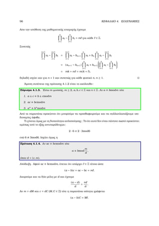 96 ΚΕΦΑΛΑΙΟ 4. ΙΣΟ∆ΥΝΑΜΙΕΣ
Απο την υπόθεση της µαθηµατικής επαγωγής έχουµε
n
i=1
ai −
n
i=1
bi = m για κάθε ∈ Z.
Συνεπώς
n+1
i=1
ai −
n+1
i=1
bi =
n+1
i=1
ai − bn+1
n
i=1
ai + bn
n
i=1
ai −
n+1
i=1
bi
= (an+1 − bn+1)
n
i=1
ai + bn+1


n
i=1
ai −
n
i=1
bi


= mk + m = m(k + ),
δηλαδή ισχύει και για n + 1 και συνεπώς για κάθε ϕυσικό n, n ≥ 1.
΄Αµεση συνέπεια της πρότασης 4.1.2 είναι το ακόλουθο:
Πόρισµα 4.1.3. ΄Εστω m ϕυσικός, m ≥ 2, a, b, c ∈ Z και n ∈ Z. Αν a ≡ bmodm τότε
1. a ± c ≡ b ± cmodm
2. ac ≡ bcmodm
3. an
≡ bn
modm
Από τα παραπάνω προκύπτει ότι µπορούµε να προσθαφαιρούµε και να πολλαπλασιάζουµε ισο-
δυναµίες άφοβα.
Τι γίνεται όµως µε τη δυνατότητα απλοποίησης; Το ότι αυτό δεν είναι πάντοτε σωστό προκύπτει
αµέσως από το εξής αντιπαράδειγµα:
2 · 6 ≡ 2 · 3mod6
ενώ 6 3mod6. Ισχύει όµως η
Πρόταση 4.1.4. Αν ac ≡ bcmodm τότε
a ≡ bmod
m
d
,
όπου d = (c, m).
Απόδειξη. Αφού ac ≡ bcmodm, έπεται ότι υπάρχει ∈ Z τέτοιο ώστε
(a − b)c = ac − bc = m .
∆ιαιρούµε και τα δύο µέλη µε d και έχουµε
(a − d)
d
=
m
d
.
Αν m = dM και c = dC (M, C ∈ Z) τότε η παραπάνω ισότητα γράφεται
(a − b)C = M .
 