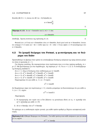 4.2. Η ΣΥΝΑΡΤΗΣΗ Φ 97
Επειδή (M, C) = 1, έπεται ότι M | (a − b) δηλαδή ότι
a ≡ bmod
a
d
.
Πόρισµα 4.1.5. Αν ac = bcmodm και (c, m) = 1 τότε
a ≡ bmodm
Απόδειξη. ΄Αµεση συνέπεια της πρότασης 4.1.4.
Φυσικά αν c 0 και ac ≡ bcmodmc τότε a ≡ bmodm. Αυτό γιατί από ac ≡ bcmodmc, έπεται
ότι υπάρχει ∈ Z ώστε ac − bc = (m )c άρα (a − b − ml)c = 0 και αφού c 0 καταλήγουµε στο
a ≡ bmodm.
4.2 Το (µικρό) ϑεώρηµα του Fermat, η ϕ-συνάρτηση και το ϑεώ-
ϱηµα του Euler
Προσπαθούµε να ϐρούµε έναν τρόπο να υπολογίζουµε δυνάµεις ακέραιων ως προς κάποιο µέτρο
m, όπου m ϕυσικός m  1.
Για λόγους ευκολίας, ϑα περιοριστούµε στην περίπτωση που ο m είναι πρώτος αριθµός, m =
p ∈ P. Θα ξεκινήσουµε µε ένα παράδειγµα. Ας πάρουµε p = 5. Για a = 1, 2, 3, 4 υπολογίζουµε
τις δυνάµεις modulo 5.
Αν a = 1, όλες οι δυνάµεις είναι ισοδύναµες µε το 1mod5.
Αν a = 2, a2
≡ 4mod5, a3
≡ 3mod5, a4
≡ 1mod5
Αν a = 3, a2
≡ 4mod5, a3
≡ 2mod5, a4
≡ 1mod5
Αν a = 4, a2
≡ 1mod5, a3
≡ 4mod5, a4
≡ 1mod5
Παρατηρούµε ότι για κάθε a, 1 ≤ a  5 ισχύει
a4
≡ 1mod5
Αν ϑεωρήσουµε τώρα την περίπτωση p = 11, εύκολα µπορούµε να διαπιστώσουµε ότι για κάθε a,
1 ≤ a  11, ισχύει
a10
≡ 1mod11
Παρατήρηση.
1. Ο περιορισµός των τιµών του a δεν ϐλάπτει τη γενικότητα (διότι αν a1 ≡ a2modp τότε
an
1 ≡ an
2 modp για κάθε n ∈ N)
2. Αν a ≡ 0modp, τότε an
≡ 0modp
Το ερώτηµα αν η ισοδυναµία ισχύει γενικά, για κάθε πρώτο αριθµό p, δέχεται καταφατική απά-
ντηση.
Πρόταση 4.2.1 (Μικρό ϑεώρηµα του Fermat). Για κάθε πρώτο p και κάθε ακέραιο a για τον οποίο
p a, ισχύει
ap−1
≡ 1modp
 