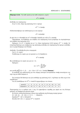 98 ΚΕΦΑΛΑΙΟ 4. ΙΣΟ∆ΥΝΑΜΙΕΣ
Πόρισµα 4.2.2. Για κάθε πρώτο p και κάθε ακέραιο a, ισχύει
ap
≡ amodp
Απόδειξη του πορίσµατος:
Αν p a τότε, λόγω της πρότασης 4.2.1, έχουµε
ap−1
≡ 1modp
Πολλαπλασιάζουµε την ισοδυναµία µε a και έχουµε
ap
≡ a(modp)
Αν p|a τότε a ≡ 0(modp) και ap
≡ 0(modp), δηλαδή και πάλι ap
≡ amodp.
Παρατήρηση. Αν δεχθούµε την αλήθεια του πορίσµατος 4.2.2 µπορούµε να συµπεράνουµε
την αλήθεια της πρότασης 4.2.1
Πράγµατι, αν ap
≡ amodp και p a, λόγω πορίσµατος 4.2.2 έχουµε ap−1
≡ modp. Αν
εποµένως δώσουµε µια ανεξάρτητη της πρότασης απόδειξη του πορίσµατος ϑα έχουµε αποδείξει
και το µικρό ϑεώρηµα του Fermat.
Απόδειξη. Η απόδειξη ϑα γίνει επαγωγικά.
Για a = 0, ισχύει.
Υποθέτουµε ότι ισχύει για τον ϕυσικό a ≥ 0, δηλαδή ότι
ap
≡ amodp
Θα αποδείξουµε ότι ισχύει και για (a + 1).
Πράγµατι
(a + 1)p
=
p
j=0
p
j
aj
και επειδή p| p
j
, ∀j = 1, 2, . . . , (p − 1)(a + 1)p
≡ a + 1modp (΄Ασκηση.)
Η απόδειξη της ισοδυναµίας για ένα πλήρες σύστηµα αντιπροσώπων modp συνεπάγεται την
ισχύ της για κάθε ακέραιο a
Στη συνέχεια ϑα δώσουµε και µία απόδειξη της πρότασης 4.2.1. Ας δούµε την ιδέα της σε ένα
παράδειγµα.
Για να αποδείξουµε ότι 512
≡ 1mod13 σχηµατίζουµε τον πίνακα.
amod13 1 2 3 4 5 6 7 8 9 10 11 12
5amod13 5 10 2 7 12 4 9 1 6 11 3 8
Παρατηρούµε ότι οι αριθµοί από 1 έως 13 εµφανίζονται ακριβώς µια ϕορά και στη δεύτερη
γραµµή, µε διαφορετική ϕυσικά σειρά.
Αν λοιπόν πολλαπλασιάσουµε όλους τους αριθµούς της δεύτερης σειράς έχουµε:
(5 · 1)(5 · 2) . . . (5 · 12) ≡ 1 · 2 · 3 · · · · · 12mod13,
δηλαδή 512
· 12! ≡ 12!mod13
Επειδή (12!, 13) = 1, έχουµε 512
≡ 1mod13
 