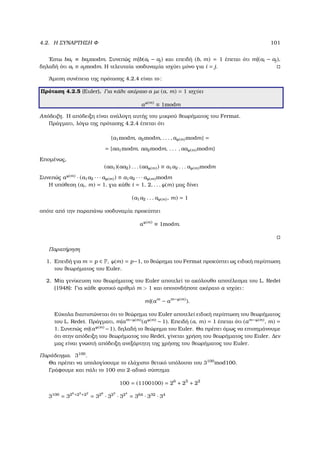 4.2. Η ΣΥΝΑΡΤΗΣΗ Φ 101
΄Εστω bai ≡ bajmodm. Συνεπώς m|b(ai − aj) και επειδή (b, m) = 1 έπεται ότι m|(ai − aj),
δηλαδή ότι ai ≡ ajmodm. Η τελευταία ισοδυναµία ισχύει µόνο για i = j.
΄Αµεση συνέπεια της πρότασης 4.2.4 είναι το:
Πρόταση 4.2.5 (Euler). Για κάθε ακέραιο a µε (a, m) = 1 ισχύει
aϕ(m)
≡ 1modm
Απόδειξη. Η απόδειξη είναι ανάλογη αυτής του µικρού ϑεωρήµατος του Fermat.
Πράγµατι, λόγω της πρότασης 4.2.4 έπεται ότι
{a1modm, a2modm, . . . , aϕ(m)modm} =
= {aa1modm, aa2modm, . . . , aaϕ(m)modm}
Εποµένως,
(aa1)(aa2) . . . (aaϕ(m)) ≡ a1a2 . . . aϕ(m)modm
Συνεπώς aϕ(m) · (a1a2 · · · aϕ(m)) ≡ a1a2 · · · aϕ(m)modm
Η υπόθεση (ai, m) = 1, για κάθε i = 1, 2, . . . ϕ(m) µας δίνει
(a1a2 . . . aϕ(m), m) = 1
οπότε από την παραπάνω ισοδυναµία προκύπτει
aϕ(m)
≡ 1modm.
Παρατήρηση
1. Επειδή για m = p ∈ P, ϕ(m) = p−1, το ϑεώρηµα του Fermat προκύπτει ως ειδική περίπτωση
του ϑεωρήµατος του Euler.
2. Μία γενίκευση του ϑεωρήµατος του Euler αποτελεί το ακόλουθο αποτέλεσµα του L. Redei
(1948): Για κάθε ϕυσικό αριθµό m  1 και οποιονδήποτε ακέραιο a ισχύει:
m|(am
− am−ϕ(m)
).
Εύκολα διαπιστώνεται ότι το ϑεώρηµα του Euler αποτελεί ειδική περίπτωση του ϑεωρήµατος
του L. Redei. Πράγµατι, m|am−ϕ(m)(aϕ(m) − 1). Επειδή (a, m) = 1 έπεται ότι (am−ϕ(m), m) =
1. Συνεπώς m|(aϕ(m) −1), δηλαδή το ϑεώρηµα του Euler. Θα πρέπει όµως να επισηµάνουµε
ότι στην απόδειξη του ϑεωρήµατος του Redei, γίνεται χρήση του ϑεωρήµατος του Euler. ∆εν
µας είναι γνωστή απόδειξη ανεξάρτητη της χρήσης του ϑεωρήµατος του Euler.
Παράδειγµα. 3100
.
Θα πρέπει να υπολογίσουµε το ελάχιστο ϑετικό υπόλοιπο του 3100
mod100.
Γράφουµε και πάλι το 100 στο 2-αδικό σύστηµα
100 = (1100100) = 26
+ 25
+ 22
3100
= 326
+25
+22
= 326
· 325
· 324
= 364
· 332
· 34
 