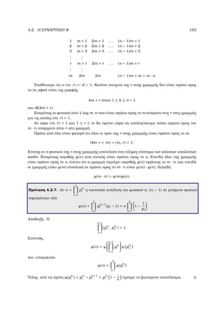 4.2. Η ΣΥΝΑΡΤΗΣΗ Φ 103
1 m + 1 2m + 1 . . . (n − 1)m + 1
2 m + 2 2m + 2 . . . (n − 1)m + 2
3 m + 3 2m + 3 . . . (n − 1)m + 3
...
...
r m + r 2m + r . . . (n − 1)m + r
...
...
m 2m 3m (n − 1)m + m = m · n
Υποθέτουµε ότι ο (m, r) =: d  1. Κανένα στοιχείο της r-στης γραµµής δεν είναι πρώτο προς
το m, αφού είναι της µορφής
km + r όπου 1 ≤ k ≤ n − 1
και d|(km + r).
Εποµένως οι ϕυσικοί από 1 έως m ·n που είναι πρώτοι προς το m ανήκουν στις r-στες γραµµές
για τις οποίες (m, r) = 1.
Αν τώρα (m, r) = 1 και 1 ≤ r ≤ m ϑα πρέπει τώρα να υπολογίσουµε πόσοι πρώτοι προς τον
m · n υπάρχουν στην r-στη γραµµή.
Πρώτα από όλα είναι ϕανερό ότι όλοι οι όροι της r-στης γραµµής είναι πρώτοι προς το m.
(km + r, m) = (m, r) = 1.
Επίσης οι n ϕυσικοί της r-στης γραµµής αποτελούν ένα πλήρες σύστηµα των κλάσεων υπολοίπων
modn. Εποµένως ακριβώς ϕ(n) από αυτούς είναι πρώτοι προς το n. Επειδή όλοι της γραµµής
είναι πρώτοι προς το n, έπεται ότι η γραµµή περιέχει ακριβώς ϕ(n) πρώτους το m · n, και επειδή
οι γραµµές είναι ϕ(m) συνολικά οι πρώτοι προς το m · n είναι ϕ(m) · ϕ(n), δηλαδή
ϕ(m · n) = ϕ(m)ϕ(n).
Πρόταση 4.2.7. Αν n =
s
i=1
p
ni
i η κανονική ανάλυση του ϕυσικού n, (n  1) σε γινόµενο πρώτων
παραγόντων τότε
ϕ(n) =
s
i=1
p
ni −1
i (pi − 1) = n
s
i=1
1 −
1
pi
Απόδειξη. Ο
s−1
i=1
(p
ni
i , p
ns
s ) = 1.
Συνεπώς,
ϕ(n) = ϕ


s−1
i=1
p
ni
i

 ϕ p
ns
s
και, επαγωγικά,
ϕ(n) =
s
i=1
ϕ(p
ni
i )
Τέλος, από τη σχέση ϕ(p
ni
i ) = p
ni
i − p
ni −1
i = p
ni
i 1 − 1
pi
έχουµε το Ϲητούµενο αποτέλεσµα.
 
