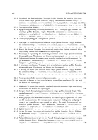 viii ΚΑΤΑΛΟΓΟΣ ΣΧΗΜΑΤΩΝ
2.2.2 Aryabhata και Brahmagupta Copyright:Public Domain, Τα παρόντα έργα απο-
τελούν κοινό κτήµα (public domain). Πηγή: Wikimedia Commons https://
commons.wikimedia.org/wiki/File:2064_aryabhata-crp.jpg και https:
//commons.wikimedia.org/wiki/File:Brahmagupta.jpg . . . . . . . 59
2.3.1 Περιγεγραµµένος Κύκλος . . . . . . . . . . . . . . . . . . . . . . . . . . . . . . . 62
2.3.2 Εξώφυλλο της έκδοσης των «αριθµητικών» του 1621. Το παρόν έργο αποτελεί κοι-
νό κτήµα (public domain). Πηγή: Wikimedia Commons https://commons.
wikimedia.org/wiki/File:Diophantus_-_Aritmeticorum_libri_6.
,_1670_-_842640.jpeg . . . . . . . . . . . . . . . . . . . . . . . . . . . . . 64
2.3.3 Γεωµετρική Προσέγγιση Πυθαγόρειων Τριάδων . . . . . . . . . . . . . . . . . . . 70
3.1.1 Ιάµβλιχος, Το παρόν έργο αποτελεί κοινό κτήµα (public domain). Πηγή: Wikime-
dia Commons https://commons.wikimedia.org/wiki/File:Iamblichus.
jpg . . . . . . . . . . . . . . . . . . . . . . . . . . . . . . . . . . . . . . . . . . 76
3.1.2 Thabit ibn Qurra Το παρόν έργο αποτελεί κοινό κτήµα (public domain), λόγω
παρέλευσης 70 ετών από τον Θάνατο του δηµιουργού. . . . . . . . . . . . . . . . 77
3.2.1 Νικόµαχος ο Γερασηνός, Το παρόν έργο αποτελεί κοινό κτήµα (public domain)
λόγω παρέλευσης 70 ετών από τον ϑάνατο του δηµιουργού. . . . . . . . . . . . . . 79
3.2.2 Πολυγωνικοί Αριθµοί, Το παρόν σχήµα αποτελεί κοινό κτήµα (public domain). Πη-
γή: Wikimedia Commons https://commons.wikimedia.org/wiki/File:
Polygonal_Number_3.gif . . . . . . . . . . . . . . . . . . . . . . . . . . . . 84
3.2.3 Η σηµείωση του Gauss, Το παρόν έργο αποτελεί κοινό κτήµα (public domain),
λόγω παρέλευσης 70 ετών από τον Θάνατο του δηµιουργού. . . . . . . . . . . . . 85
3.4.1 H. Hardy, Το παρόν έργο αποτελεί κοινό κτήµα (public domain). Πηγή: Wikime-
dia Commons https://commons.wikimedia.org/wiki/File:Ghhardy@
72.jpg . . . . . . . . . . . . . . . . . . . . . . . . . . . . . . . . . . . . . . . 90
5.2.1 Γεωµετρική απόδειξη τετραγωνικής αντιστροφής . . . . . . . . . . . . . . . . . . . 158
5.2.2 Ηµερολόγιο Gauss, το έργο αποτελεί κοινό κτήµα λόγω παρέλευσης 70 ετών από
τον ϑάνατο του δηµιουργού. . . . . . . . . . . . . . . . . . . . . . . . . . . . . . . 177
6.1.1 Fibonacci, Το παρόν έργο αποτελεί κοινό κτήµα (public domain), λόγω παρέλευσης
70 ετών από τον ϑάνατο του δηµιουργού. . . . . . . . . . . . . . . . . . . . . . . . 226
6.1.2 Jacques Binet, Το παρόν έργο αποτελεί κοινό κτήµα (public domain). Πηγή: Wiki-
media Commons https://commons.wikimedia.org/wiki/File:Jacques_
Binet.jpg . . . . . . . . . . . . . . . . . . . . . . . . . . . . . . . . . . . . . 227
6.1.3 ΄Ανθος χαµοµηλιού (Anthemis tinctoria), στο οποίο έχουνε σχεδιαστεί 21 µπλε
και 13 γαλάζια σπιράλ. Οι διατάξεις αυτές εµπλέκουν διαδοχικούς αριθµούς Fi-
bonacci και εµφανίζονται πολύ συχνά στη ϕύση. Το παρόν έργο αποτελεί κοι-
νό κτήµα (public domain). Πηγή: Wikimedia Commons https://commons.
wikimedia.org/wiki/File:FibonacciChamomile.PNG . . . . . . . . . 228
6.1.4 Σχήµα τετραγώνων . . . . . . . . . . . . . . . . . . . . . . . . . . . . . . . . . . . 228
6.1.5 Lucas, Το παρόν έργο αποτελεί κοινό κτήµα (public domain). Πηγή: Wikime-
dia Commons https://commons.wikimedia.org/wiki/File:Elucas_
1.png . . . . . . . . . . . . . . . . . . . . . . . . . . . . . . . . . . . . . . . . . 229
6.1.6 Αριθµοί Fibonacci και το τρίγωνο του Pascal, Το παρόν έργο αποτελεί κοινό κτήµα
(public domain). Πηγή: Wikimedia Commons https://commons.wikimedia.
org/wiki/File:PascalTriangleFibanacci.svg . . . . . . . . . . . . . 230
 