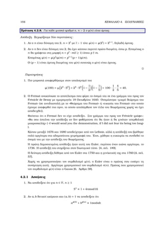 104 ΚΕΦΑΛΑΙΟ 4. ΙΣΟ∆ΥΝΑΜΙΕΣ
Πρόταση 4.2.8. Για κάθε ϕυσικό αριθµό n, n  2 ο ϕ(n) είναι άρτιος.
Απόδειξη. Ξεχωρίζουµε δύο περιπτώσεις:
1. Αν ο n είναι δύναµη του 2, n = 2l
µε l  1 τότε ϕ(n) = ϕ(2l
) = 2l−1
, δηλαδή άρτιος.
2. Αν ο n δεν είναι δύναµη του 2, ϑα έχει κάποιο περιττό πρώτο διαιρέτη, έστω p. Εποµένως ο
n ϑα γράφεται στη µορφή n = pl
· m(l ≥ 1) όπου p m.
Εποµένως ϕ(n) = ϕ(pl
)ϕ(m) = pl−1
(p − 1)ϕ(m).
Ο (p − 1) είναι άρτιος διαιρέτης του ϕ(n) συνεπώς ο ϕ(n) είναι άρτιος.
Παρατηρήσεις
1. Πιο µπροστά αναφερθήκαµε στον υπολογισµό του
ϕ(100) = ϕ 22
· 52
= 22
· 52
1 −
1
2
1 −
1
5
= 100 ·
1
2
·
4
5
= 40.
2. Ο Fermat ανακοίνωσε το αποτέλεσµα που ϕέρει το όνοµά του σε ένα γράµµα του προς τον
Fr`enicle de Bessy µε ηµεροµηνία 18 Οκτωβρίου 1640. Ονοµάστηκε «µικρό ϑεώρηµα του
Fermat» (σε αντιδιαστολή µε το «Θεώρηµα του Fermat» ή «εικασία του Fermat» στο οποίο
έχουµε αναφερθεί πιο πριν, το οποίο απολάµβανε τον τίτλο του ϑεωρήµατος χωρίς να έχει
αποδειχθεί).
Φαίνεται ότι ο Fermat δεν το είχε αποδείξει. Στο γράµµα του προς τον Fr`enicle γράφει:
«Θα σου έστελνα την απόδειξη αν δεν ϕοβόµουνα ότι ϑα ήταν ή ϑα γινόταν υπερβολικά
µακροσκελής» ( «I would send you the demonstration, if I did not fear its being too long»
).
Κάπου µεταξύ 1676 και 1680 αποδείχτηκε από τον Leibniz, αλλά η απόδειξή του ϐρέθηκε
πολύ αργότερα στα αδηµοσίευτα χειρόγραφά του. ΄Ετσι, χάθηκε η ευκαιρία να συνδεθεί το
όνοµά του µε την απόδειξη του ϑεωρήµατος.
Η πρώτη δηµοσιευµένη απόδειξη ήταν αυτή του Euler, περίπου έναν αιώνα αργότερα, το
1736. Η απόδειξή του στηρίζεται στον διωνυµικό τύπο. [4, σελ. 189].
Η δεύτερη απόδειξη δόθηκε από τον Euler στα 1750 και η γενίκευσή της στα 1760 [4, σελ.
57].
Χωρίς να χρησιµοποιήσει τον συµβολισµό ϕ(n), ο Euler είναι ο πρώτος που εισάγει τη
συνάρτηση αυτή. Αργότερα χρησιµοποιεί τον συµβολισµό π(n). Πρώτος που χρησιµοποιεί
τον συµβολισµό ϕ(n) είναι ο Gauss [6, ΄Αρθρο 38].
4.2.1 Ασκήσεις
1. Να αποδείξετε ότι για n ∈ N, n ≥ 1
5n
≡ 1 + 4nmod16
2. Αν a, b ϑετικοί ακέραιοι και (a, b) = 1 να αποδείξετε ότι
aφ(b)
+ bφ(a)
≡ 1modab
 