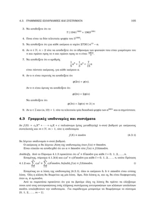 4.3. ΓΡΑΜΜΙΚΕΣ ΙΣΟ∆ΥΝΑΜΙΕΣ ΚΑΙ ΣΥΣΤΗΜΑΤΑ 105
3. Να αποδείξετε ότι το
7 | 19411963
+ 19631991
4. Ποια είναι τα δύο τελευταία ψηφία του 31000
;
5. Να αποδείξετε ότι για κάθε ακέραιο a ισχύει 2730 | a13
− a.
6. Αν n ∈ N, n  2 τότε να αποδείξετε ότι το άθροισµα των ϕυσικών που είναι µικρότεροι του
n και πρώτοι προς το n και πρώτοι προς το n είναι
nφ(n)
2
.
7. Να αποδείξετε ότι ο αριθµός
1
5
a5
+
1
3
a3
+
7
15
a
είναι πάντοτε ακέραιος, για κάθε ακέραιο a.
8. Αν ο n είναι περιττός να αποδείξετε ότι
φ(2n) = φ(n).
Αν ο n είναι άρτιος να αποδείξετε ότι
φ(2n) = 2φ(n)
Να αποδείξετε ότι
φ(3n) = 3φ(n) ⇔ 3 | n
9. Αν a ∈ Z και (a, 10) = 1, τότε τα τελευταία τρία δεκαδικά ψηφία των a2001
και a σηµπίπτουν.
4.3 Γραµµικές ισοδυναµίες και συστήµατα
Αν f (X) = cnXn
+ · · · + c2X + c πολυώνυµο (µίας µεταβλητής) n-στού ϐαθµού µε ακέραιους
συντελεστές και m ∈ N, m  1, τότε η ισοδυναµία
f (X) ≡ modm (4.3.1)
ϑα λέγεται ισοδυναµία n-στού ϐαθµού.
Ο ακέραιος a ϑα λέγεται λύση της ισοδυναµίας όταν f (a) ≡ 0modm.
Είναι εύκολο να αποδειχθεί ότι αν a ≡ bmodm τότε f (a) ≡ f (b)modm.
Απόδειξη. Από το Πόρισµα 4.1.3 προκύπτει ότι al
≡ bl
modm για κάθε l = 0, 1, 2, . . . , n.
Εποµένως, πόρισµα 4.1.3(ii) και clal
≡ clbl
modm για κάθε l = 0, 1, 2, . . . , n, οπότε Πρόταση
4.1.2 και
n
l=0
clal
≡
n
l=0
clbl
modm, δηλαδή f (a) ≡ f (b)modm.
Εποµένως αν a λύση της ισοδυναµίας (4.3.1), όλοι οι ακέραιοι b, b ≡ amodm είναι επίσης
λύση. ΄Ολη η κλάση ϑα ϑεωρείται ως µία λύση. ΄Αρα, δύο λύσεις a1 και a2 ϑα είναι διαφορετικές
όταν a1 a2modm.
Από τα παραπάνω προκύπτει ότι για να ϐρούµε όλες τις λύσεις ϑα πρέπει να ελέγξουµε
ποιοι από τους αντιπροσώπους ενός πλήρους συστήµατος αντιπροσώπων των κλάσεων υπολοίπων
modm, επαληθεύουν την ισοδυναµία. Για παράδειγµα µπορούµε να ϑεωρήσουµε το σύστηµα
{0, 1, 2, . . . , m − 1}.
 