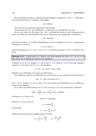 106 ΚΕΦΑΛΑΙΟ 4. ΙΣΟ∆ΥΝΑΜΙΕΣ
Μια ισοδυναµία ϑα λέγεται ισοδυναµία πρώτου ϐαθµού ή γραµµική , όταν n = 1. Μία γραµ-
µική ισοδυναµία ϑα είναι, εποµένως, της µορφής
ax ≡ bmodm
΄Εχει πάντοτε µια γραµµική ισοδυναµία λύση (λύσεις);
Η απάντηση είναι όχι. Για παράδειγµα, η ισοδυναµία 3x ≡ 5mod9 δεν έχει λύση.
(Αν x0 ήταν λύση, τότε ϑα είχαµε 3x0 − 9k = 5 δηλαδή 3|5, άτοπο Αν έχει (τουλάχιστον) µια
λύση, τότε πόσες και συνακόλουθα ποιες είναι οι λύσεις της; Για παράδειγµα η ισοδυναµία:
5x ≡ 7mod12
έχει λύση την κλάση x ≡ 11mod12. Πώς ϐρήκαµε τη λύση; Γράφουµε το (5, 12) = 1 ως γραµµικό
συνδιασµό των 12 και 5,
5 · 5 + (−2)12 = 1.
Πολλαπλασιάζουµε µε 7, 5 · 35 + (−14) · 12 = 7. Εποµένως η κλάση x ≡ 35 ≡ 11mod12, είναι
λύση.
Πρόταση 4.3.1. Η ισοδυναµία ax ≡ bmodm έχει λύση ακριβώς τότε όταν ο d := (a, m) | b. Αν
έχει λύση, τότε το πλήθος των λύσεων είναι ακριβώς d.
Απόδειξη. Αν d | b, τότε υπάρχει ∈ Z τέτοιο ώστε b = d . ΄Οµως d = (a, m). Συνεπώς υπάρχουν
ακέραιοι r, s ∈ Z τέτοιοι ώστε d = ar + bs. Εποµένως,
b = d = (ar + bs) = a(r ) + b(s ),
δηλαδή το x0 ≡ (r )modm, είναι λύση της ισοδυναµίας.
Ας υποθέσουµε τώρα ότι η ισοδυναµία έχει κάποια λύση x0, ax0 ≡ bmodm. Αυτό σηµαίνει ότι
ax0 − b = mk, για κάποιο k ∈ Z.
Ο d = (a, m), διαιρεί τα a και m. ΄Αρα d | b. Στη συνέχεια ϑα αποδείξουµε ότι το πλήθος των
λύσεων είναι ακριβώς d.
Αν x0 λύση της ισοδυναµίας και k ∈ Z, τότε και για x0 + k m
d
είναι επίσης λύση. Πράγµατι,
a x0 + k
m
d
= ax0 + km
a
d
≡ ax0 ≡ bmodm.
Επίσης αν x0, x1 λύσεις, τότε
ax0 ≡ b ≡ ax1modm.
Επειδή d = (a, m), έπεται ότι
x1 ≡ x0mod
m
d
,
και συνεπώς
x1 = x0 + k
m
d
, k ∈ Z,
δηλαδή κάθε λύση είναι της µορφής αυτής. Οι λύσεις
x0 +
m
d
, x0 +
2m
d
, . . . , x0 +
(d − 1)m
m
 
