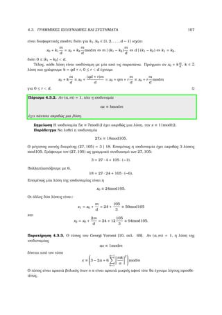 4.3. ΓΡΑΜΜΙΚΕΣ ΙΣΟ∆ΥΝΑΜΙΕΣ ΚΑΙ ΣΥΣΤΗΜΑΤΑ 107
είναι διαφορετικές modm, διότι για k1, k2 ∈ {1, 2, . . . , d − 1} ισχύει
x0 + k1
m
d
= x0 + k2
m
d
modm ⇔ m | (k1 − k2)
m
d
⇔ d | (k1 − k2) ⇔ k1 = k2,
διότι 0 ≤ |k1 − k2|  d.
Τέλος, κάθε λύση είναι ισοδύναµη µε µία από τις παραπάνω. Πράγµατι αν x0 + k m
d
, k ∈ Z
λύση και γράψουµε k = qd + r, 0 ≤ r  d έχουµε
x0 + k
m
d
≡ x0 +
(qd + r)m
d
= x0 + qm + r
m
d
≡ x0 + r
m
d
modm
για 0 ≤ r  d.
Πόρισµα 4.3.2. Αν (a, m) = 1, τότε η ισοδυναµία
ax ≡ bmodm
έχει πάντοτε ακριβώς µια λύση.
Σηµείωση Η ισοδυναµία 5x ≡ 7mod12 έχει ακριβώς µια λύση, την x ≡ 11mod12.
Παράδειγµα Να λυθεί η ισοδυναµία
27x ≡ 18mod105.
Ο µέγιστος κοινός διαιρέτης (27, 105) = 3 | 18. Εποµένως η ισοδυναµία έχει ακριβώς 3 λύσεις
mod105. Γράφουµε τον (27, 105) ως γραµµικό συνδυασµό των 27, 105:
3 = 27 · 4 + 105 · (−1).
Πολλαπλασιάζουµε µε 6,
18 = 27 · 24 + 105 · (−6).
Εποµένως µία λύση της ισοδυναµίας είναι η
x0 ≡ 24mod105.
Οι άλλες δύο λύσεις είναι:
x1 = x0 +
m
d
= 24 +
105
3
≡ 59mod105
και
x2 = x0 +
2m
d
= 24 + 12
105
3
≡ 94mod105.
Παρατήρηση 4.3.3. Ο τύπος του Georgi Voromi [10, σελ. 69]. Αν (a, m) = 1, η λύση της
ισοδυναµίας
ax ≡ 1modm
δίνεται από τον τύπο
x ≡

3 − 2a + 6
a−1
k=1
mk
a
2

 modm
Ο τύπος είναι αρκετά ϐολικός όταν ο a είναι αρκετά µικρός αφού τότε ϑα έχουµε λίγους προσθε-
τέους.
 