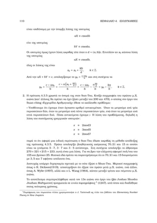 110 ΚΕΦΑΛΑΙΟ 4. ΙΣΟ∆ΥΝΑΜΙΕΣ
είναι ισοδύναµη µε την ύπαρξη λύσης της ισοτιµίας
aX ≡ cmodb
είτε της ισοτιµίας
bY ≡ cmoda.
Οι ισοτιµίες όµως έχουν λύση ακριβώς τότε όταν ο d = (a, b)|c. Επιπλέον αν x0 κάποια λύση
της ισοτιµίας
aX ≡ cmodb,
όλες οι λύσεις της είναι
xk = x0 +
kb
d
, k ∈ Z.
Από την aX + bY = c, υπολογίζουµε το y0 = c−ax0
b
και στη συνέχεια τα
yk =
c − axk
b
=
c − a x0 + kb
d
b
=
c − ax0
b
−
a kb
d
b
= y0 −
ka
b
, k ∈ Z.
2. Η πρόταση 4.3.5 χρωστά το όνοµά της στον Sun-Tsu, Κινέζο συγγραφέα του πρώτου µ.Χ.
αιώνα (κατ΄ άλλους ϑα πρέπει να έχει Ϲήσει µεταξύ του 200 και 470), ο οποίος στο έργο του
Suan-ching «Εγχειρίδιο Αριθµητικής» έθεσε το ακόλουθο πρόβληµα:
« Υποθέτουµε ότι έχουµε έναν άγνωστο αριθµό αντικειµένων. ΄Οταν τα µετρούµε ανά τρία
περισσεύουν δύο, όταν τα µετρούµε ανά πέντε περισσεύουν τρία, ενώ όταν τα µετρούµε ανά
επτά περισσεύουν δυό. Πόσα αντικείµενα έχουµε;» Η λύση του προβλήµατος, δηλαδή η
λύση του συστήµατος γραµµικών ισοτιµιών:
x ≡ 2mod3
x ≡ 3mod5
x ≡ 2mod7
παρά το ότι αφορά µια ειδική περίπτωση ο Sun-Tsu έδωσε ακριβώς τη µέθοδο απόδειξης
της πρότασης 4.3.5. Πρώτα υπολογίζει ϐοηθητικούς ακέραιους 70, 21 και 15 οι οποίοι
είναι τα γινόµενα 5 · 7, 3 · 7 και 3 · 5 αντίστοιχα. Στη συνέχεια υπολογίζει το άθροισµα
270 +321 +215 = 233, αυτή είναι µια λύση. Για να ϐρει την ελάχιστη αφαιρεί πολ/σια του
105 και ϐρίσκει 25. Φυσικά εδώ πρέπει να παρατηρήσουµε ότι οι 70, 21 και 15 διαιρούµενοι
µε 3, 5 και 7 αφήνου υπόλοιπο ένα.
∆υστυχώς υπάρχει διχογνωµία σχετικά µε το πότε έζησε ο Shun-Tsu. Μερικοί συγγραφείς
όπως ο R. Dickson(1919), υποστηρίζουν ότι έζησε τον πρώτο µετά µ.Χ. αιώνα, ενώ άλλοι,
όπως A. Wylie (1897), αλλά και ο L. Wang (1964), κάπου µεταξύ τρίτου και πέµπτου µ.Χ.
αιώνα.
Το αποτέλεσµα συµπεριελήφθηκε κατά τον 13ο αιώνα στο έργο του Qin Jushao Shushu
Jiuzhan Μαθηµατική πραγµατεία σε εννέα παραγράφους 1
(1247), από όπου και διαδόθηκε
στους νεότερους χρόνους.
1
Παράφραση του παραπάνω τίτλου χρησιµοποιήσε ο J. Tattersall ως τίτλο του ϐιβλίου του Elementary Number
Theory in Nine chapters
 