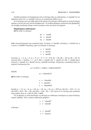 112 ΚΕΦΑΛΑΙΟ 4. ΙΣΟ∆ΥΝΑΜΙΕΣ
∆ηλαδή µπορούµε να διαγράψουµε από το σύστηµα όλες τις ισοδυναµίες x ≡ ajmodpf
και να
αφήσουµε µόνο την x ≡ aimodpe
αυτή µε τον µεγαλύτερο εκθέτη του p.
Αν το κάνουµε αυτό για κάθε πρώτο p ϑα έχουµε ένα σύστηµα ισοδυναµιών µε µέτρα δυνάµεις
πρώτων οι οποίοι ϑα είναι ανά δύο διαφορετικοί. Το κινέζικο ϑεώρηµα υπολοίπων µας εξασφαλίζει
την ύπαρξη µοναδικής λύσης η οποία αυτόµατα είναι και λύση του αρχικού.
Παραδείγµατα ισοδυναµιών:
(1) Να λυθεί το σύστηµα:
2x ≡ 1mod5
3x ≡ 2mod7
4x ≡ 5mod9
Κάθε ισοτιµία ξεχωριστά έχει µοναδική λύση. Η πρώτη x ≡ 3mod5, η δεύτερη x ≡ 3mod7 και η
η τρίτη x ≡ 8mod9. Εποµένως, αρκεί να λύσουµε το σύστηµα:
x ≡ 3mod5
x ≡ 3mod7
x ≡ 8mod9
Συνεπώς, a1 = 3, a2 = 3, a3 = 8, m = 5 · 7 · 9 = 315, M1 = 63, M2 = 45 και M3 = 35. Οι
ισοτιµίες Mix ≡ 1modmi, i = 1, 2, 3. 63x ≡ 1mod5, 45x ≡ 1mod7 και 35x ≡ 1mod9 έχουν
λύσεις b1 ≡ 2mod5, b2 ≡ 5mod7 και b3 ≡ 8mod9 αντίστοιχα. Εποµένως, η µοναδική λύση του
αρχικού συστήµατος είναι
x0 ≡ (a1M1b1 + a2M2b2 + a3M3b3)mod315
δηλαδή
x0 = 143mod315.
(2) Να λυθεί το σύστηµα:
x ≡ 13mod40
x ≡ 5mod44
x ≡ 38mod275
Επειδή a1 = 13, a2 = 5, a3 = 38, m1 = 40, m2 = 44, m3 = 275 και (40, 44) = 4|13 − 5 = 8,
(40, 275) = 5|13 − 38 − −25, (44, 275) = 11|5 − 38 = −33, έπεται ότι το σύστηµα έχει µοναδική
λύση modm, όπου m = [40, 44, 275] = 2200.
Για να ϐρούµε τη λύση διασπούµε τις ισοτιµίες σε ισοδύναµα συστήµατα µε µέτρα δυνάµεις
πρώτων αριθµών. ΄Ετσι η πρώτη ισοδυναµία γράφεται:
x ≡ 13mod23
x ≡ 13mod5
η δεύτερη
x ≡ 5mod22
x ≡ 5mod11
 