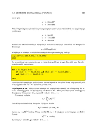 4.3. ΓΡΑΜΜΙΚΕΣ ΙΣΟ∆ΥΝΑΜΙΕΣ ΚΑΙ ΣΥΣΤΗΜΑΤΑ 113
και η τρίτη
x ≡ 38mod52
x ≡ 38mod11
Από αυτές επιλέγουµε µόνο εκείνες που έχουν µέτρο µε τον µεγαλύτερο εκθέτη και σχηµατίζουµε
το σύστηµα
x ≡ 5mod8
x ≡ 13mod25
x ≡ 5mod11
Λύνουµε το τελευταίο σύστηµα σύµφωνα µε το κλασικό ϑεώρηµα υπολοίπων του Κινέζου και
ϐρίσκουµε
x ≡ 1413mod2200.
Μπορούµε να λύσουµε το παραπάνω σύστηµα στο sage δίνοντας τις εντολές:
sage : CRT_list ([13 ,5 ,38] ,[40 ,44 ,275])
1413
Θα µπορούσαµε να αντιµετωπίσουµε το παραπάνω πρόβληµα µε ωµή ϐία, αλλά αυτό ϑα καθυ-
στερούσε πολύ περισσότερο:
for i in range(1 ,8∗25∗11):
i f (Mod( i ,8) == Mod(5 ,8)) and (Mod( i ,25) == Mod(13 ,25)) 
and (Mod( i ,11) == Mod(5 ,11)):
i
1413
Στο παραπάνω πρόγραµµα Ϲητήσαµε από τον υπολογιστή να δοκιµάσει όλους τους αριθµούς από
το 1 µέχρι το 2200 = 8 · 25 · 11 και να ϐρει τη λύση.
Παρατήρηση 4.3.8. Μπορούµε να δόσουµε µια διαφορετική απόδειξη του ϑεωρήµατος του Κι-
νέζου κάνοντας χρήση του ϑεωρήµατος του Euler 4.2.4. ΄Οπως και στην πρώτη απόδειξη του
ϑεωρήµατος ϑέτουµε m = r
i=1 mi και Mi = m
mi
, i = 1, 2, . . . , r.
Ο ακέραιος αριθµός
x0 =
r
i=1
aiM
φ(mi )
i .
είναι λύση του συστήµατος ισοτιµιών. Πράγµατι, επειδή
Mj ≡ 0modmi για κάθε j i
έχουµε x0 = aiM
φ(mi )
i modmi. ΄Οµως, επειδή (Mi, mi) = 1, σύµφωνα µε το ϑεώρηµα του Euler,
έχουµε
M
φ(mi )
i ≡ 1modmi.
Συνεπώς x0 = aimodmi για κάθε i = 1, 2, . . . , r.
 
