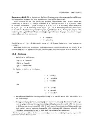 114 ΚΕΦΑΛΑΙΟ 4. ΙΣΟ∆ΥΝΑΜΙΕΣ
Παρατήρηση 4.3.9. Με τη ϐοήθεια του Κινέζικου ϑεωρήµατος υπολοίπων µπορούµε να δώσουµε
µια διαφορετική απόδειξη του ότι η φ συνάρτηση είναι πολλαπλασιαστική.
Υποθέτουµε ότι m1, m2 είναι δύο ϑετικοί ακέραιοι πρώτοι µεταξύ τους. Αν m = m1m2 και
a ακέραιος µε (a, m) = 1. Υπάρχει µοναδικό a1 ∈ S(m1) τέτοιο ώστε a ≡ a1modm1. Αρκεί
να πάρουµε το amodm1. Οµοίως υπάρχει a2 ∈ S(m2) ώστε a ≡ a2modm2. Είναι ϕανερό ότι
(a, m1) = 1 για i = 1, 2. Εποµένως και (ai, mi) = 1 για i = 1, 2. Από τα παραπάνω συµπεραίνουµε
ότι σε κάθε a ∈ R(m) αντιστοιχεί ένα Ϲευγάρι (a1, a2) ∈ R(m1) × R(m2). Αντίστροφα, αν µας δοθεί
ένα Ϲευγάρι (a1, a2) ∈ R(m1) × R(m2), τότε σύµφωνα µε το Κινέζικο ϑεώρηµα υπολοίπων, υπάρχει
ένα µοναδικό x ∈ S(m) τέτοιο ώστε
x ≡ a1modm1
x ≡ a2modm2
Επειδή (ai, mi) = 1 για i = 1, 2 έπεται ότι και (x, mi) = 1, δηλαδή ότι (x, m) = 1, που σηµαίνει ότι
x ∈ R(m).
Εποµένως αποδείξαµε ότι υπάρχει αµφιµονοσήµαντη αντιστοιχία ανάµεσα στα σύνολα R(m)
και R(m1)×R(m2). Τα σύνολα αυτά έχουν τον ίδιο αριθµό στοιχείων δηλαδή φ(m) = φ(m1)φ(m2).2
4.3.1 Ασκήσεις
1. Να λύσετε τις ισοδυναµίες:
(αʹ) 25x ≡ 15mod29
(ϐʹ) 6x ≡ 15mod21
(γʹ) 34x ≡ 60mod98
2. Οµοίως να λυθούν τα συστήµατα:
(αʹ)
x ≡ 4mod11
x ≡ 14mod29
x ≡ 7mod31
(ϐʹ)
2x ≡ 1mod5
3x ≡ 6mod9
x ≡ 3mod17
3. Να ϐρείτε έναν ακέραιο ο οποίος διαιρούµενος µε 2, 3, 6 και 12 να δίνει υπόλοιπο 1, 2, 5
και 5 αντίστοιχα.
4. Τρεις γεωργοί µοιράζονται εξ ίσου το ϱύζι που παράγουν όλοι µαζί. Επισκέπτονται διαφορε-
τικές αγορές ο καθένας. Στην πρώτη αγορά µονάδα µέτρησης είναι τα 83 κιλά, στη δεύτερη
τα 110 κιλά και στη τρίτη τα 135 κιλά. Ο καθένας πούλησε όσο πιο πολλά µπορούσε και
όταν γύρισαν σπίτι, ο πρώτος επέστρεψε 32 κιλά, ο δεύτερος 70 κιλά και ο τρίτος 30 κιλά.
Πόσα κιλά ϱύζι παρήγαγαν και οι τρεις µαζί; (Αρχαίο κινέζικο πρόβληµα).
2
Στο δεύτερο µέρος του ϐιβλίου ϑα δώσουµε µια απόδειξη η οποία είναι κατά ϐάθος ίδια µε την παρούσα αλλά
χρησιµοποιεί ορολογία Θεωρίας Οµάδων.
 