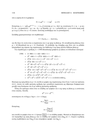 116 ΚΕΦΑΛΑΙΟ 4. ΙΣΟ∆ΥΝΑΜΙΕΣ
τότε η σχέση (4.4.1) γράφεται
0 = cmgm
+ · · · + c g c 0.
Εποµένως c = −g cmgm− −1
+ · · · + c +1 συνεπώς g | c . Από τις ανισότητες 0 ≤ a  g και
0 ≤ b  g προκύπτει: −g  a − b  g, δηλαδή −g  c  g δηλαδή |c |  g το οποίο όµως µαζί
µε το g | c δίνει ότι c = 0, άτοπο. Συνεπώς αποδείξαµε και το µονοσήµαντο.
Συνήθως χρησιµοποιούµε τον συµβολισµό
n = (amam−1 . . . a2a1a0)g
και ϑα λέµε ότι αυτή είναι η παράσταση του n ως προς τη ϐάση g. Οι συνηθισµένες ϐάσεις είναι
g = 10 (δεκαδικό) και g = 2 ( δυαδική). Η απόδειξη της ύπαρξης µας δίνει και τη µέθοδο
(αλγόριθµο) της εύρεση της παράστασης του δοθέντος n ως προς κάποια δοθείσα ϐάση g.
Για παράδειγµα ο αριθµός n = 1785 (δεκαδικός) γράφεται µε ϐάση το 2 (δυαδικό σύστηµα)
1785 = 2 · 892 + 1 = 2(2 · 446) + 1 =
= 22
· 446 + 1 = 22
(2 · 223) + 1 = 23
· 223 + 1
= 23
(2 · 111 + 1) + 1 = 24
· 111 + 23
· 1 + 1
= 24
(2 · 55 + 1) + 23
+ 1 =
= 25
· 55 + 24
+ 23
+ 1 = 25
(2 · 27 + 1) + 24
+ 33
+ 1
= 26
· 27 + 25
+ 24
+ 23
+ 1 =
= 26
(2 · 13 + 1)25
+ 24
+ 23
+ 1 = 27
(2 · 6 + 1) + 25
+ 24
+ 23
+ 1 =
= 28
· 6 + 27
+ 25
+ 24
+ 23
+ 1 = 28
(2 · 3) + 27
25
+ 24
+ 23
+ 1 =
= 29
(2 + 1) + 27
25
+ 24
+ 23
+ 1 =
= 210
+ 29
+ +27
25
+ 24
+ 23
+ 1 = (11010111001)2.
Ιδιαίτερα ως προς ϐάση το g = 2, επειδή τα ψηφία της παράστασης είναι 0 και 1 από την πρόταση
4.4.1, έπεται ότι κάθε ϕυσικός αριθµός έχει µοναδική παράσταση ως άθροισµα διαφορετικών
µεταξύ τους δυνάµεων του 2 µε εκθέτες ϕυσικούς αριθµούς.
Τέλος στο ερώτηµα πόσο είναι το πλήθος των ψηφίων του n ως προς τη ϐάση g, η απάντηση
είναι εύκολη. Επειδή
gm
≤ n  gm+1
,
συνεπάγεται ότι m log g ≤ log n  (n + 1) log g,
m ≤
log n
log g
 m + 1.
Εποµένως
m =
log n
log g
και επειδή τα ψηφία είναι m + 1 έχουµε
log n
log g
+ 1 το πλήθος ψηφία. Φυσικά αν ϑεωρήσουµε και
τον λογάριθµό ως προς ϐάση g, τότε το πλήθος των ψηφίων είναι [logg n] + 1. Συχνά ο αριθµός
αυτός συµβολίζεται και logg n και ονοµάζεται οροφή του logg n.
 
