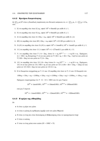 4.4. ΕΦΑΡΜΟΓΕΣ ΤΩΝ ΙΣΟ∆ΥΝΑΜΙΩΝ 117
4.4.2 Κριτήρια διαιρετότητας
Αν n
i=0 ai10i
είναι η δεκαδική παράσταση του ϑετικού ακέραιου m, s = n
i=0 ai, t = n
i=0(−1)i
ai,
τότε
1. 2 | m ακριβώς τότε όταν 2 | a0, αφού 10k
≡ 0mod2 για κάθε k ≥ 1.
2. 5 | m ακριβώς τότε όταν 5 | a0, αφού 10k
≡ 0mod5 για κάθε k ≥ 1.
3. 4 | m ακριβώς τότε όταν 4 | 10a1 + a0, αφού 10k
≡ 0mod4 για κάθε k ≥ 2.
4. 25 | m ακριβώς τότε όταν 25 | 10a1 + a0 αφού 10k
≡ 0 | 25 για κάθε k ≥ 2.
5. 3 ή 9 | m ακριβώς τότε όταν 3 ή 9 | s, αφού 10k
≡ 1mod9 ή 10k
≡ 1mod3 για κάθε k ≥ 1.
6. 11 | m ακριβώς τότε όταν 11 | t αφού 10k
≡ (−1)k
mod11 για κάθε k ≥ 11.
7. 7 | m ακριβώς τότε όταν 7 | b − 2a0, όπου b = am10m−1
+ · · · + a210 + a1. Πράγµατι,
m = 10b + a0 Εποµένως 7 | m αν και µόνο αν 7 | 3b + a0 = 3b + 7a0 − 6a0 αν και µόνο αν
7 | 3(b − 2a0) αν και µόνο αν 7 | b − 2a0.
8. 13 | m ακριβώς τότε όταν 13 | (b + 4a0) όπου b = am10m−1
+ · · · + a210 + a1. Πράγµατι,
13 | m αν και µόνο αν 13 | 10b + a0 αν και µόνο αν 13 | (13b − 3b + 13a0 − 12a0) αν και
µόνο αν 13 | 3(b + 4a0) αν και µόνο αν 13 | b + a0.
9. Ο m διαιρείται συγχρόνως µε 7, 11 και 13 ακριβώς τότε όταν το 7, 11 και 13 διαιρούν τον
100a2 + 10a1 + a0 − (100a5 + 10a4 + a3) + (100a8 + 10a7 + a6) − (100a11 + 10a10 + a9).
Πράγµατι παρατηρούµε ότι 7 · 11 · 13 = 1001 και ότι για άρτιο
103
≡ 1mod1001, 103 +1
≡ 10mod1001, 103 +2
≡ 100mod1001
ενώ για περιττό
103
≡ −1mod10001, 103 +1
≡ −10mod1001, 103 +2
≡ −100mod1001.
4.4.3 Η ηµέρα της εβδοµάδας
Αν
• k είναι η µέρα του µήνα
• m είναι ο µήνας (η αρίθµηση αρχίζει από τον µήνα Μάρτιο)
• N είναι το έτος (αν είναι Ιανουάριος ή Φεβρουάριος είναι το προηγούµενο έτος)
• C είναι ο αιώνας
• Y είναι το έτος µέσα στον αιώνα (N = 100C + Y).
 