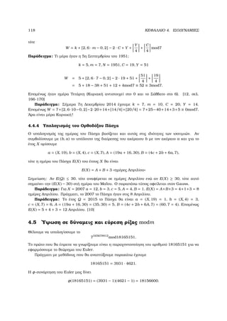 118 ΚΕΦΑΛΑΙΟ 4. ΙΣΟ∆ΥΝΑΜΙΕΣ
τότε
W = k + [2, 6 · m − 0, 2] − 2 · C + Y +
Y
4
+
C
4
mod7
Παράδειγµα: Τι µέρα ήταν η 5η Σεπτεµβρίου του 1951;
k = 5, m = 7, N = 1951, C = 19, Y = 51
W = 5 + [2, 6 · 7 − 0, 2] − 2 · 19 + 51 +
51
4
+
19
4
= 5 + 18 − 38 + 51 + 12 + 4mod7 ≡ 52 ≡ 3mod7.
Εποµένως ήταν ηµέρα Τετάρτη (Κυριακή αντιστοιχεί στο 0 και το Σάββατο στο 6). [12, σελ.
166-170]
Παράδειγµα: Σήµερα 7η ∆εκεµβρίου 2014 έχουµε k = 7, m = 10, C = 20, Y = 14.
Εποµένως W = 7+[2, 6·10−0, 2]−2·20+14+[14/4]+[20/4] = 7+25−40+14+3+5 ≡ 0mod7.
΄Αρα είναι µέρα Κυριακή!
4.4.4 Υπολογισµός του Ορθοδόξου Πάσχα
Ο υπολογισµός της ηµέρας του Πάσχα ϐασίζεται και αυτός στις ιδιότητες των ισοτιµιών. Αν
συµβολίσουµε µε (b, a) το υπόλοιπο της διαίρεσης του ακέραιου b µε τον ακέραιο a και για το
έτος X ορίσουµε
a = (X, 19), b = (X, 4), c = (X, 7), A = (19a + 16, 30), B = (4c + 2b + 6a, 7),
τότε η ηµέρα του Πάσχα E(X) του έτους X ϑα είναι
E(X) = A + B + 3 «ηµέρες Απριλίου»
Σηµείωση: Αν E(Q) ≤ 30, τότε αναφέρεται σε ηµέρες Απριλίου ενώ αν E(X) ≥ 30, τότε αυτό
σηµαίνει την (E(X) − 30)-στή ηµέρα του Μαΐου. Ο παραπάνω τύπος οφείλεται στον Gauss.
Παράδειγµα: Για X = 2007 a = 12, b = 3, c = 5, A = 4, B = 1. E(X) = A+B+3 = 4+1+3 = 8
ηµέρες Απριλίου. Πράγµατι, το 2007 το Πάσχα ήταν στις 8 Απριλίου.
Παράδειγµα: Το έτος Q = 2015 το Πάσχα ϑα είναι a = (X, 19) = 1, b = (X, 4) = 3,
c = (X, 7) = 6, A = (19a + 16, 30) = (35, 30) = 5, B = (4c + 2b + 6A, 7) = (60, 7 = 4). Εποµένως
E(X) = 5 + 4 + 3 = 12 Απριλίου. [10]
4.5 ΄Υψωση σε δύναµεις και εύρεση ϱίζας modm
Θέλουµε να υπολογίσουµε το
7345678912
mod18165151.
Το πρώτο που ϑα έπρεπε να γνωρίζουµε είναι η παραγοντοποίηση του αριθµού 18165151 για να
εφαρµόσουµε το ϑεώρηµα του Euler.
Πράγµατι µε µεθόδους που ϑα αναπτύξουµε παρακάτω έχουµε
18165151 = 3931 · 4621.
Η φ-συνάρτηση του Euler µας δίνει
φ(18165151) = (3931 − 1)(4621 − 1) = 18156600.
 