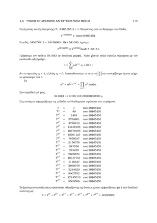 4.5. ΥΨΩΣΗ ΣΕ ∆ΥΝΑΜΕΙΣ ΚΑΙ ΕΥΡΕΣΗ ΡΙΖΑΣ MODM 119
Ο µέγιστος κοινός διαιρέτης (7, 181651551) = 1. Εποµένως από το ϑεώρηµα του Euler,
718156600
≡ 1mod18165151.
Επειδή, 345678912 = 18156600 · 19 + 541043, έχουµε
718156600
≡ 7541043
mod18165151.
Γράφουµε τον εκθέτη 541043 σε δυαδική µορφή. Αυτό γίνεται πολύ εύκολα σύµφωνα µε τον
ακόλουθο αλγόριθµο:
n =
r
i=0
εi2r−i
, εi ∈ {0, 1}.
Αν m περιττός ε0 = 1, αλλιώς ε0 = 0. Αντικαθιστούµε το n µε το n
2
και συνεχίζουµε όµοια µέχρι
να ϕτάσουµε στο 0.
Το
an
= a
r
i=0 εi 2i
=
ei =1
a2i
modn.
Στο παράδειγµά µας,
541043 = (11001110100000100001)2
Στη συνέχεια εφαρµόζουµε τη µέθοδο των διαδοχικών υψώσεων στο τετράγωνο.
7 = 7 mod18165151
72
= 49 mod18165151
723
= 2401 mod18165151
724
= 5764801 mod18165151
725
= 4796913 mod18165151
726
= 14438188 mod18165151
727
= 16179105 mod18165151
728
= 15991127 mod18165151
729
= 7879037 mod18165151
7210
= 2156379 mod18165151
7211
= 543208 mod18165151
7212
= 218420 mod18165151
7213
= 5609874 mod18165151
7214
= 16317151 mod18165151
7215
= 1116547 mod18165151
7216
= 2890079 mod18165151
7217
= 2214629 mod18165151
7218
= 9002792 mod18165151
7219
= 12145310 mod18165151
7220
= 8503586 mod18165151
Το Ϲητούµενο αποτέλεσµα προκύπτει αθροίζοντας τις δυνάµεις που εµφανίζονται µε 1 στο δυαδικό
ανάπτυγµα:
7 + 725
+ 7211
+ 7213
+ 7214
+ 7215
+ 7218
+ 7219
= 12180823.
 