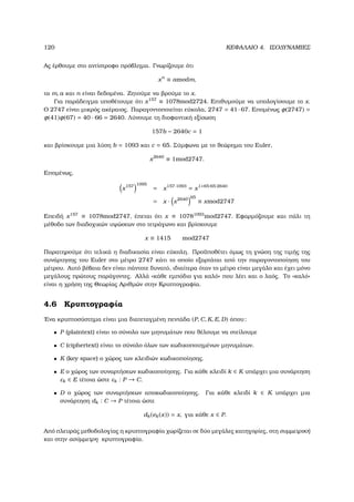 120 ΚΕΦΑΛΑΙΟ 4. ΙΣΟ∆ΥΝΑΜΙΕΣ
Ας έρθουµε στο αντίστροφο πρόβληµα. Γνωρίζουµε ότι
xn
≡ amodm,
τα m, a και n είναι δεδοµένα. Ζητούµε να ϐρούµε το x.
Για παράδειγµα υποθέτουµε ότι x157
≡ 1078mod2724. Επιθυµούµε να υπολογίσουµε το x.
Ο 2747 είναι µικρός ακέραιος. Παραγοντοποιείται εύκολα, 2747 = 41 ·67. Εποµένως φ(2747) =
φ(41)φ(67) = 40 · 66 = 2640. Λύνουµε τη διοφαντική εξίσωση
157b − 2640c = 1
και ϐρίσκουµε µια λύση b = 1093 και c = 65. Σύµφωνα µε το ϑεώρηµα του Euler,
x2640
≡ 1mod2747.
Εποµένως,
x157 1095
= x157·1093
= x1+65·65·2640
= x · x2640 65
≡ xmod2747
Επειδή x157
≡ 1078mod2747, έπεται ότι x ≡ 10781093
mod2747. Εφαρµόζουµε και πάλι τη
µέθοδο των διαδοχικών υψώσεων στο τετράγωνο και ϐρίσκουµε
x ≡ 1415 mod2747
Παρατηρούµε ότι τελικά η διαδικασία είναι εύκολη. Προϋποθέτει όµως τη γνώση της τιµής της
συνάρτησης του Euler στο µέτρο 2747 κάτι το οποίο εξαρτάται από την παραγοντοποίηση του
µέτρου. Αυτό ϐέβαια δεν είναι πάντοτε δυνατό, ιδιαίτερα όταν το µέτρο είναι µεγάλο και έχει µόνο
µεγάλους πρώτους παράγοντες. Αλλά «κάθε εµπόδιο για καλό» που λέει και ο λαός. Το «καλό»
είναι η χρήση της Θεωρίας Αριθµών στην Κρυπτογραφία.
4.6 Κρυπτογραφία
΄Ενα κρυπτοσύστηµα είναι µια διατεταγµένη πεντάδα (P, C, K, E, D) όπου:
• P (plaintext) είναι το σύνολο των µηνυµάτων που ϑέλουµε να στείλουµε
• C (ciphertext) είναι το σύνολο όλων των κωδικοποιηµένων µηνυµάτων.
• K (key space) ο χώρος των κλειδιών κωδικοποίησης.
• E ο χώρος των συναρτήσεων κωδικοποίησης. Για κάθε κλειδί k ∈ K υπάρχει µια συνάρτηση
εk ∈ E τέτοια ώστε εk : P → C.
• D ο χώρος των συναρτήσεων αποκωδικοποίησης. Για κάθε κλειδί k ∈ K υπάρχει µια
συνάρτηση dk : C → P τέτοια ώστε
dk(ek(x)) = x, για κάθε x ∈ P.
Από πλευράς µεθοδολογίας η κρυπτογραφία χωρίζεται σε δύο µεγάλες κατηγορίες, στη συµµετρική
και στην ασύµµετρη κρυπτογραφία.
 