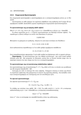 4.6. ΚΡΥΠΤΟΓΡΑΦΙΑ 121
4.6.1 Συµµετρική Κρυπτογραφία
Στη συµµετρική κρυπτογραφία η κρυπτογράφηση και η αποκρυπτογράφηση γίνεται µε το ίδιο
κλειδί.
Αντιστοιχούµε σε κάθε γράµµα του αγγλικού αλφαβήτου τους αριθµούς από 0 µέχρι 25 και
εργαζόµαστε mod26. Ακολουθούν µερικά παραδείγµατα συµµετρικών κρυπτοσυστηµάτων.
Το κρυπτοσύστηµα της µεταφοράς (shift cipher)
Εδώ P = C = K = Z26. Αν k ∈ K = Z26 η ek(x) ≡ (x + k)mod26 και η dk(y) ≡ (y − k)mod26.
Η ειδική περίπτωση για k = 3 λέγεται κρυπτοσύστηµα του Καίσαρα (Caesar cipher). Για
παράδειγµα η Αλίκη επιθυµεί να στείλει στον Βασιλάκη το µήνυµα:
I LOVE YOU
Μετατρέπει τα γράµµατα σε αριθµούς. (Λέγεται ότι αυτό ήταν επινόηση του Πολύβιου.)
8, 11, 14, 21, 4, 24, 14, 20
Αυτό κωδικοποίείται (προσθέτουµε το 3 σε κάθε αριθµό εργαζόµενοι mod26) στο
11, 14, 17, 24, 7, 1, 17, 23
Στην αποκωδικοποίηση αφαιροούµε 3 από κάθε αριθµό και ϐρίσκουµε πάλι το αρχικό µήνυµα.
Παρατήρηση: Το κρυπτοσύστηµα έχει ένα σοβαρό µειονέκτηµα: έχει πολύ µικρό αριθµό
κλειδιών µόνο 26. Θα µπορούσε να δοκιµάσει κανείς όλα τα δυνατά κλειδιά µέχρι που να
προκύψει κείµενο που έχει νόηµα και έτσι να το αποκρυπτογραφήσει.
Το κρυπτοσύστηµα της αντικατάστασης (substitution cipher)
Στο κρυπτοσύστηµα της αντικατάστασης P = C = Z26 αλλά το K είναι το σύνολο των µεταθέσεων
των 26 στοιχείων δηλαδή #K = 26!.
∆υστυχώς και πάλι το σύστηµα δεν είναι ασφαλές. Υπάρχουν πίνακες οι οποίοι µας δίνουν
τη συχνότητα εµφάνισης ενός γράµµατος σε κείµενο της αγγλικής γλώσσας. Αυτό ϐοηθάει πολύ
στην αποκρυπτογράφηση του συστήµατος από τον ανεπιθύµητο τρίτο.
Το αφινικό κρυπτοσύστηµα
Στο αφινικό κρυπτοσύστηµα P = C = Z26 και
K := {(a, b) ∈ Z26 × Z26 : (a, 26) = 1}.
Το πλήθος των κλειδιών είναι φ(26) · 26 = 312. Για κάθε κλειδί k = (a, b) ∈ K η συνάρτηση
κωδικοποίησης ek(x) = (ax + b)mod26 και η συνάρτηση αποκωδικοποίησης
dk(y) = a−1
(y − b)mod26
όπου a−1
είναι το αντίστροφο του amod26 δηλαδή η λύση της ισοδυναµίας
ax ≡ 1mod26
 